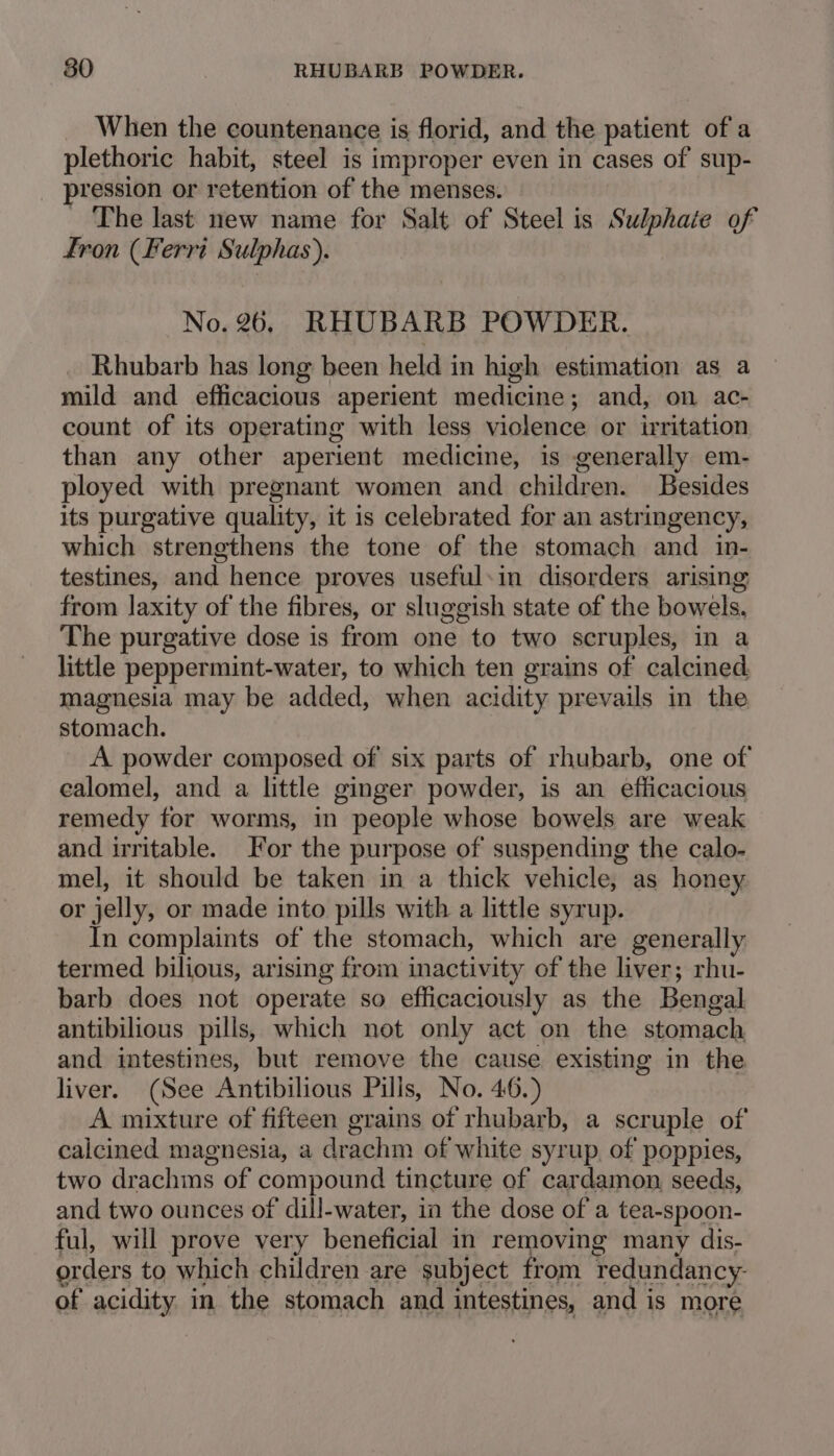 When the countenance is florid, and the patient of a plethoric habit, steel is improper even in cases of’ sup- ression or retention of the menses. The last new name for Salt of Steel is Sulphate of fron (Ferri Sulphas). No. 26, RHUBARB POWDER. Rhubarb has long been held in high estimation as a mild and efficacious aperient medicine; and, on ac- count of its operating with less violence or irritation than any other aperient medicine, is generally em- ployed with pregnant women and children. Besides its purgative quality, it is celebrated for an astringency, which strengthens the tone of the stomach and in- testines, and hence proves useful:in disorders arising from laxity of the fibres, or sluggish state of the bowels. The purgative dose is from one to two scruples, in a little peppermint-water, to which ten grains of calcined. magnesia may be added, when acidity prevails in the stomach. A powder composed of six parts of rhubarb, one of calomel, and a little ginger powder, is an efficacious remedy for worms, in people whose bowels are weak and irritable. or the purpose of suspending the calo- mel, it should be taken in a thick vehicle, as honey or jelly, or made into pills with a little syrup. In complaints of the stomach, which are generally termed bilious, arising from inactivity of the liver; rhu- barb does not operate so efficaciously as the Bengal antibilious pills, which not only act on the stomach and intestines, but remove the cause existing in the liver. (See Antibilious Pills, No. 46.) A mixture of fifteen grains of rhubarb, a scruple of calcined magnesia, a drachm of white syrup, of poppies, two drachms of compound tincture of cardamon seeds, and two ounces of dill-water, in the dose of a tea-spoon- ful, will prove very beneficial in removing many dis- orders to which children are subject from redundancy- of acidity in the stomach and intestines, and is more