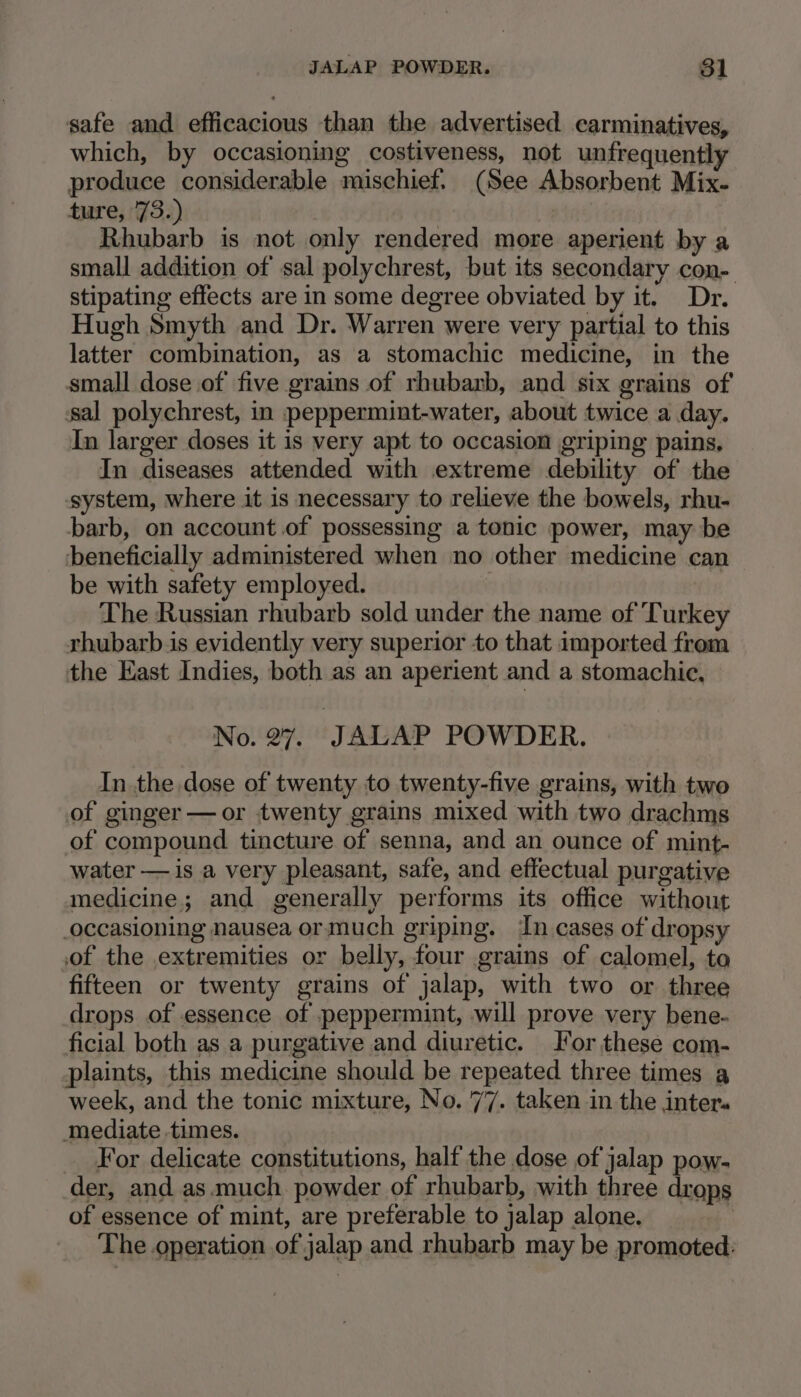 safe and efficacious than the advertised carminatives, which, by occasioning costiveness, not unfrequently produce considerable mischief. (See Absorbent Mix- ture, 73.) Rhubarb is not only rendered more aperient by a small addition of sal polychrest, but its secondary con- stipating effects are in some degree obviated by it. Dr. Hugh Smyth and Dr. Warren were very partial to this latter combination, as a stomachic medicine, in the small dose of five grains of rhubarb, and six grains of sal polychrest, in peppermint-water, about twice a day. In larger doses it is very apt to occasion griping pains, In diseases attended with extreme debility of the system, where it is necessary to relieve the bowels, rhu- barb, on account.of possessing a tonic power, may be beneficially administered when no other medicine can be with safety employed. The Russian rhubarb sold under the name of ‘Turkey rhubarb.is evidently very superior to that imported from the East Indies, both as an aperient and a stomachie, No. 27. JALAP POWDER. In the dose of twenty to twenty-five grains, with two of ginger —or twenty grains mixed with two drachms of compound tincture of senna, and an ounce of mint- water — is a very pleasant, safe, and effectual purgative medicine; and generally performs its office without occasioning nausea or much griping. In cases of dropsy of the extremities or belly, four grains of calomel, to fifteen or twenty grains of jalap, with two or three drops of essence of peppermint, will prove very bene- ficial both as a purgative and diuretic. for these com- plaints, this medicine should be repeated three times a week, and the tonic mixture, No. 77. taken in the inter mediate times. For delicate constitutions, half the dose of jalap pow- der, and as.much. powder of rhubarb, with three drops of essence of mint, are preferable to jalap alone. | The operation of jalap and rhubarb may be promoted: