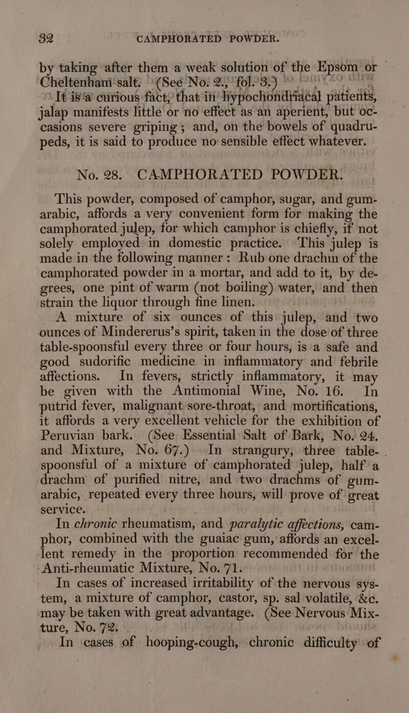 by taking after them a weak solution of the Epsom or — Cheltenhani‘salt; “(See No? 2.) fol 3 8 Keo - I€ isa curious fact, that in’ hypochondriacal patients, jalap manifests little or no effect as an aperient, but oc- casions severe griping ; and, on the bowels of quadru- peds, it is said to produce no sensible effect whatever. No. 28. CAMPHORATED POWDER. This powder, composed of camphor, sugar, and gum- arabic, affords a very convenient form for making the camphorated julep, for which camphor is chiefly, if not solely employed in domestic practice. This julep is made in the following manner: Rub one drachin of the camphorated powder in a mortar, and add to it, by de- grees, one pint of warm (not boiling) water, and then strain the liquor through fine linen. A mixture of six ounces of this julep, and two ounces of Mindererus’s spirit, taken in the dose of three table-spoonsful every three or four hours, is a safe and good sudorific medicine in inflammatory and febrile affections. In fevers, strictly inflammatory, it may be given with the Antimonial Wine, No. 16. In putrid fever, malignant sore-throat, and mortifications, it affords a very excellent vehicle for the exhibition of Peruvian bark. (See Essential Salt of Bark, No. 24. and Mixture, No. 67.) In strangury, three table. . spoonsful of a mixture of camphorated julep, half a drachm of purified nitre, and two drachms of gum- arabic, repeated every three hours, will prove of great service. | , In chronic rheumatism, and paralytic affections, cam- phor, combined with the guaiac gum, affords an excel- lent remedy in the proportion recommended for the Anti-rheumatic Mixture, No. 71. In cases of increased irritability of the nervous sys- tem, a mixture of camphor, castor, sp. sal volatile, &amp;c. may be taken with great advantage. (See Nervous Mix- ture, No. 72. . | Th In cases of hooping-cough, chronic difficulty of