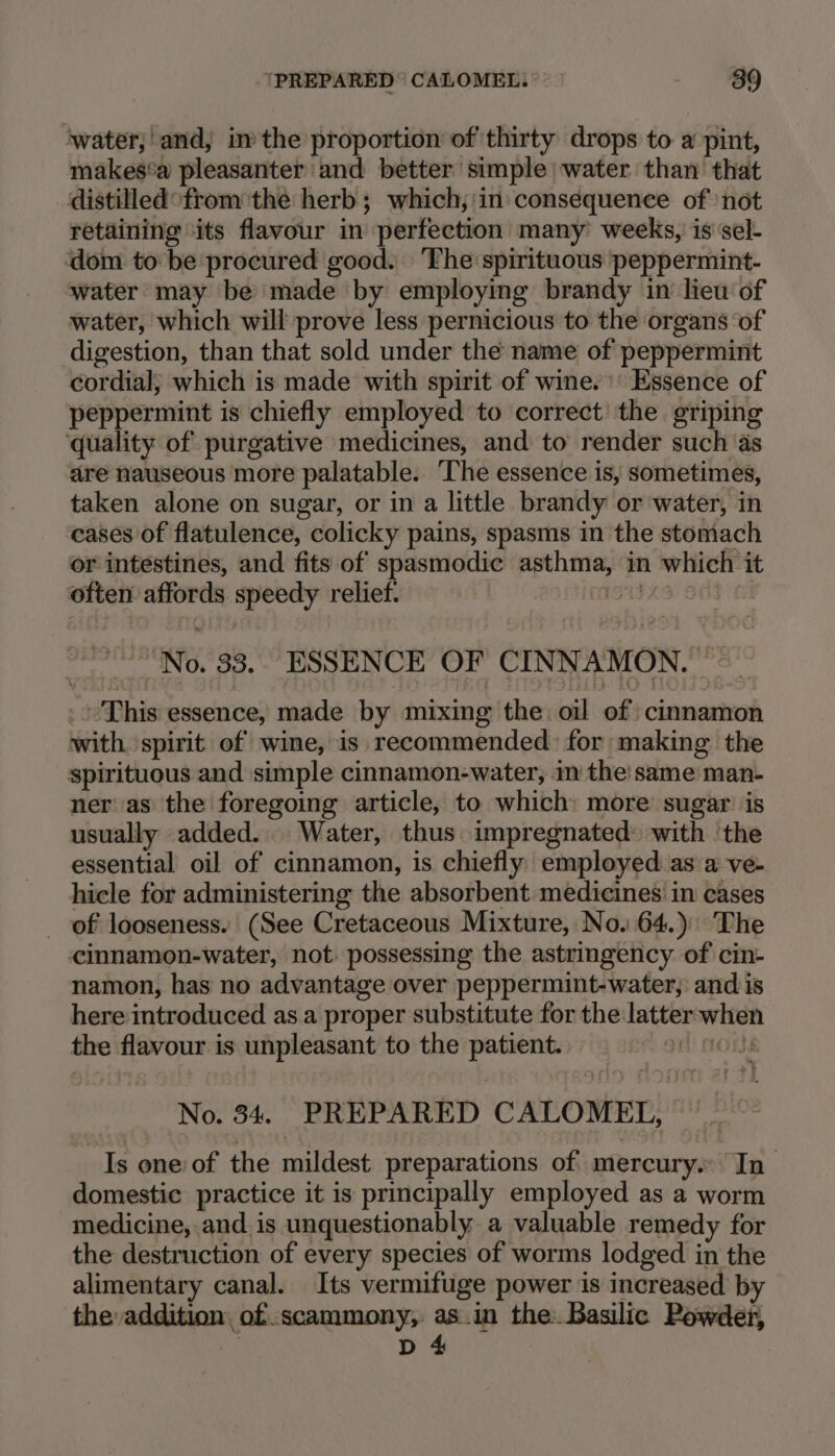 water; and, im the proportion of thirty drops to a pint, makes‘a pleasanter and better simple) water than that _distilled°from the herb; which, in consequence of ‘not retaining ‘its flavour in perfection many weeks, is sel- dom to be procured good. ‘The spirituous peppermint- water may be’ made by employing brandy in lieu of water, which will prove less pernicious to the organs ‘of digestion, than that sold under the name of peppermint cordial, which is made with spirit of wine.’ Essence of peppermint is chiefly employed to correct’ the griping quality of purgative medicines, and to render such ‘as are nauseous more palatable. The essence is, sometimes, taken alone on sugar, or in a little brandy or water, in cases of flatulence, colicky pains, spasms in the stomach or intestines, and fits of spasmodic asthma, in which it often affords speedy relief. StS Ont “No. 33. ESSENCE OF CINNAMON.’ &gt; ~ - This essence, made by mixing the. oil of cinnamon with. spirit of wine, is recommended: for making the spirituous and simple cinnamon-water, im the'same man- ner:as the foregoing article, to which: more sugar is usually added... Water, thus impregnated: with ‘the essential oil of cinnamon, is chiefly employed as a ve- hicle for administering the absorbent medicines in cases _ of looseness. (See Cretaceous Mixture, No. 64.) The cinnamon-water, not. possessing the astringency of cin- namon, has no advantage over peppermint-water,: and is here introduced as a proper substitute for the latter when the flavour is unpleasant to the patient. = 9) tous No. 34. PREPARED CALOMETL, ~ Is oneof the mildest preparations of mercury... In domestic practice it is principally employed as a worm medicine, and is unquestionably a valuable remedy for the destruction of every species of worms lodged in the alimentary canal. Its vermifuge power is increased by the addition, of :scammony, as.in the: Basilic Powder, So D 4
