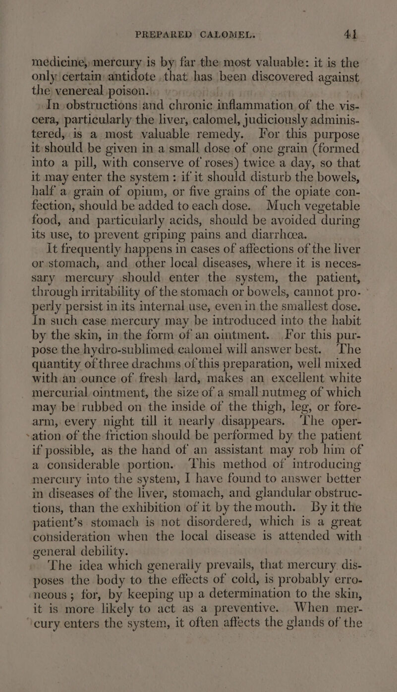 medicine, mercury is by: far the most valuable: it is the only certam antidote .that has been discovered against the venereal poison. | viagt In obstructions and chronic inflammation of the vis- cera, particularly the liver, calomel, judiciously adminis- tered, is a most valuable remedy. Jor this purpose it should be given in a small dose of one grain (formed into a pill, with conserve of roses) twice a day, so that it may enter the system : if it should disturb the bowels, half a. grain of opium, or five grains of the opiate con- fection, should be added to each dose. Much vegetable food, and particularly acids, should be avoided during its use, to prevent griping pains and diarrhoea. it frequently happens in cases of affections of the liver or stomach, and other local diseases, where it is neces- sary mercury should enter the system, the patient, through irritability of the stomach or bowels, cannot pro- ° perly persist in its internal use, even in the smallest dose. In such case mercury may be introduced into the habit by the skin, in the form of an oimtment. For this pur- pose the hydro-sublimed calomel will answer best. The quantity of three drachms of this preparation, well mixed with an ounce of fresh lard, makes an excellent white mercurial ointment, the size of a small nutmeg of which may be rubbed on the inside of the thigh, leg, or fore- arm, every night till it nearly disappears. ‘The oper- -ation of the friction should be performed by the patient if possible, as the hand of an assistant may rob him of a considerable portion. ‘This method of introducing mercury into the system, I have found to answer better in diseases of the liver, stomach, and glandular obstruc- tions, than the exhibition of it by the mouth. By it the patient’s stomach is not disordered, which is a great consideration when the local disease is attended with general debility. | The idea which generally prevails, that mercury. dis- poses the body to the effects of cold, is probably erro- neous ; for, by keeping up a determination to the skin, it is more likely to act as a preventive. When mer- ‘cury enters the system, it often affects the glands of the