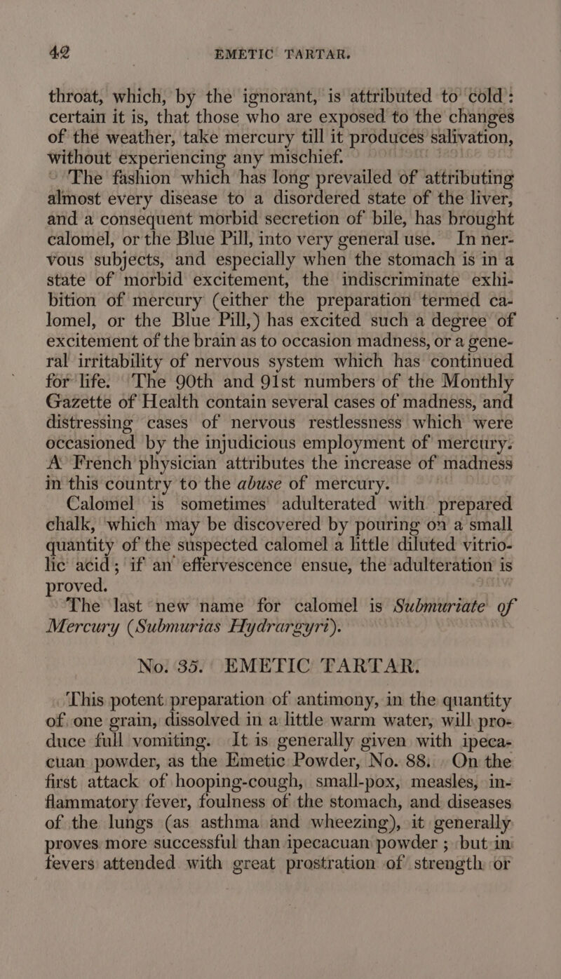 throat, which, by the ignorant, is attributed to’ cold : certain it is, that those who are exposed to the changes of the weather, take mercury till it produces salivation, without experiencing any mischief. The fashion which has long prevailed of attributing almost every disease to a disordered state of the liver, and a consequent morbid secretion of bile, has brought calomel, or the Blue Pill, into very general use. In ner- vous subjects, and especially when the stomach is in a state of morbid excitement, the indiscriminate exhi- bition of mercury (either the preparation termed ca- lomel, or the Blue Pill,) has excited such a degree of excitement of the brain as to occasion madness, or a gene- ral irritability of nervous system which has continued for life. The 90th and 91st numbers of the Monthly Gazette of Health contain several cases of madness, and distressing cases of nervous restlessness which were occasioned by the injudicious employment of mercury. A’ French physician attributes the increase of madness in this country to the abuse of mercury. Calomel is sometimes adulterated with prepared chalk, which may be discovered by pouring on a small quantity of the suspected calomel a little diluted vitrio- lic acid; if an effervescence ensue, the adulteration is proved. The last new name for calomel is Submuriate of Mercury (Submurias Hydrargyr?). No. 35. EMETIC TARTAR. This potent preparation of antimony, in the quantity of, one grain, dissolved in a little warm water, will pro- duce full vomiting. It is generally given with ipeca- cuan powder, as the Tiinetio Powder, UNa: 88: On the first attack of hooping-cough, small-pox, measles, in- flammatory fever, foulness of the stomach, and diseases of the lungs (as asthma and wheezing), it generally proves more successful than ipecacuan powder ; ‘but in: fevers attended with great prostration of strength or