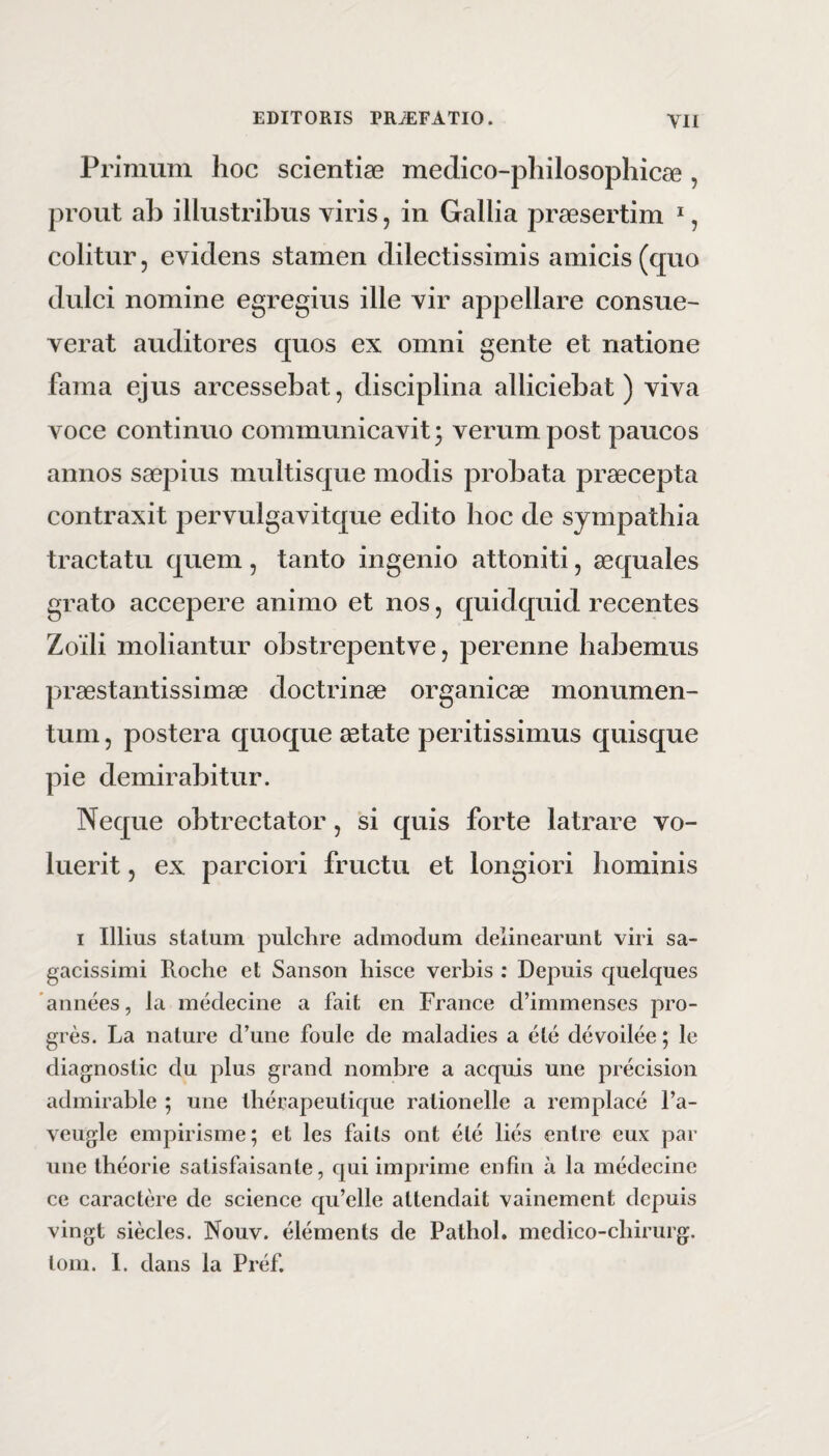 Primum lioc scientiae medico-pliilosophicae , prout ab illustribus viris, in Gallia praesertim *, colitur, evidens stamen dilectissimis amicis (quo dulci nomine egregius ille vir appellare consue- verat auditores quos ex omni gente et natione fama ejus arcessebat, disciplina alliciebat) viva voce continuo communicavit 5 verum post paucos annos saepius multisque modis probata praecepta contraxit pervulgavitque edito hoc de sympathia tractatu quem, tanto ingenio attoniti, aequales grato accepere animo et nos, quidquid recentes Zoili moliantur obstrepentve, perenne habemus praestantissimae doctrinae organicae monumen¬ tum , postera quoque aetate peritissimus quisque pie demirabitur. Neque obtrectator, si quis forte latrare vo¬ luerit , ex parciori fructu et longiori hominis I Illius statum pulchre admodum delinearunt viri sa¬ gacissimi Roche et Sanson hisce verbis : Depuis quelques annees, la medecine a fait en France crimmenses pro- gres. La nature d’une foule de maladies a ete devoilee; le diagnostic du plus grand nombre a aequis une precision admirable ; une therapeutique rationelle a remplace l’a- veugle empirisme; et les fails ont ete lies entre eux par une theorie satisfaisante, qui imprime enfin a la medecine ce caractere de Science qu’elle attendait vainement depuis vingt siecles. Nouv. elements de Pathol. mcdico-chirurg. tom. 1. dans la Pref.