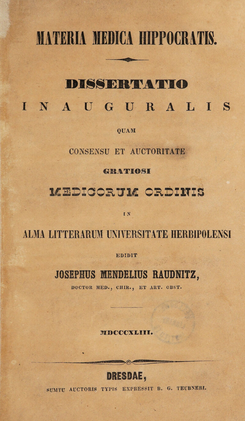 MATERIA MEDICA HIPPOCRATIS. OISSEIITATIO IN AUGURALIS QUAM CONSENSU ET AUCTORITATE «HATIOSI MEDICORUM ORDI1TIS I N ALMA LITTERARUM UNIVERSITATE HERRIPOLENSI EDIDIT JOSEPHUS MENDELIUS RADDNITZ, DOCTOR MED., CHIR., ET ART. OBST. mnccciLin. DRESDAE, SUMTU AUCTORIS TYPIS EXPRESSIT B. G. TEUBNERI.