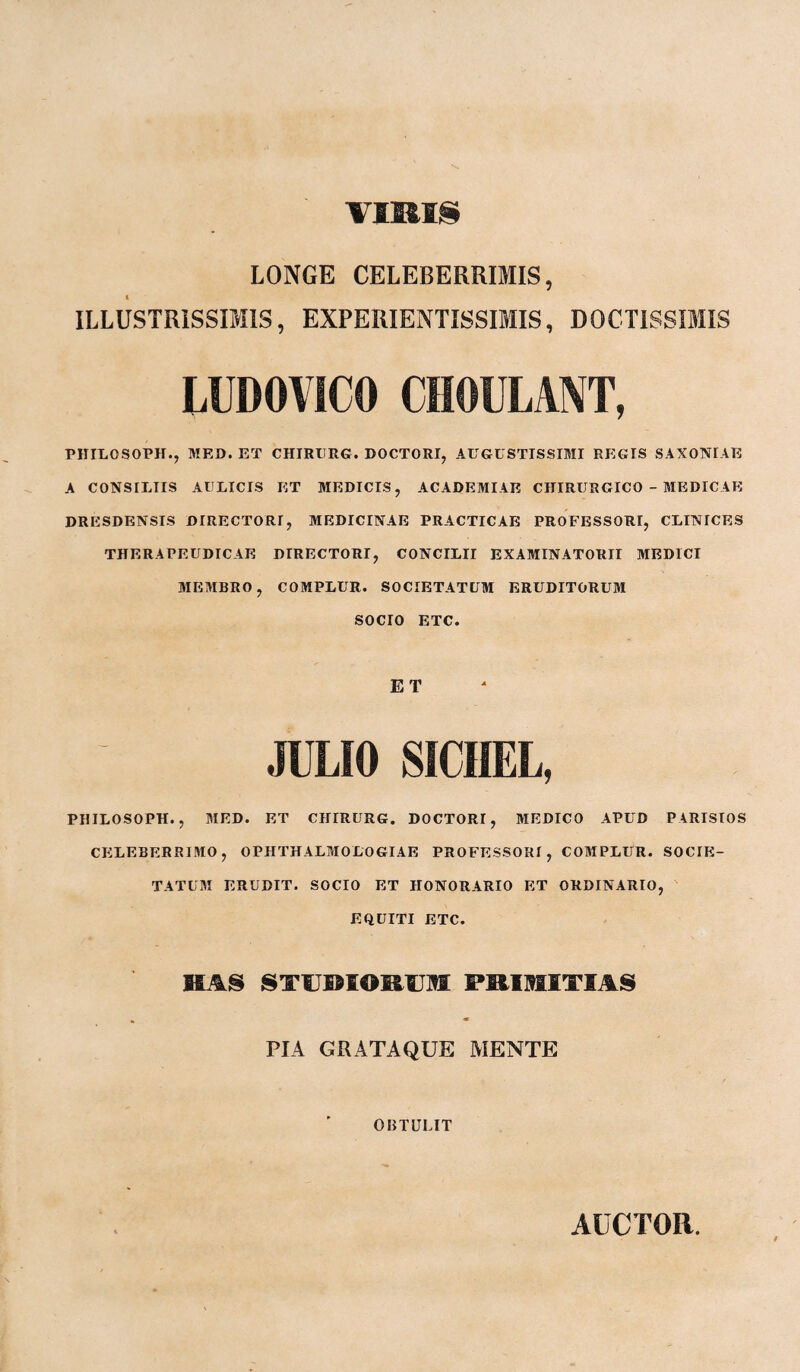 VIRIS LONGE CELEBERRIMIS, t ILLUSTRISSIMIS, EXPERIENTISSIMIS, DOCTISSIMIS LUDOYICO CHOULANT, PHILOSOP1I., MED. ET CHIRURG. DOCTORI, AUGUSTISSIMI REGIS SAXONIAE A CONSILIIS AULICIS ET MEDICIS, ACADEMIAE CHIRURGICO - MEDICAE DRESDENSIS DIRECTORI, MEDICINAE PRACTICAE PROFESSORI, CLINICES THERA PE UDICAE DIRECTORI, CONCILII EXAMINATORII MEDICI MEMBRO, COMPLUR. SOCIETATUM ERUDITORUM SOCIO ETC. ET JULIO SICIIEL, PHILOSOPH., MED. ET CHIRURG. DOCTORI, MEDICO APUD PARISIOS CELEBERRIMO, OPHTHALMOLOGIAE PROFESSORI, COMPLUR. SOCIE¬ TATUM ERUDIT. SOCIO ET HONORARIO ET ORDINARIO, EQUITI ETC. RAS STPRIORUM PRIMITIAS PIA GUATAQUE MENTE OBTULIT AUCTOR