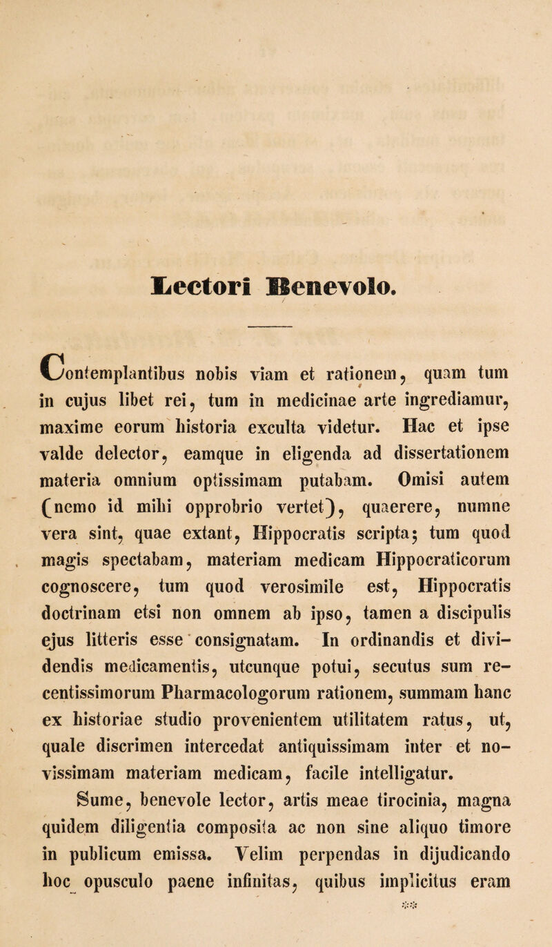 liectori Benevolo. Contemplantibus nobis viam et rationem, quam tum in cujus libet rei, tum in medicinae arte ingrediamur, maxime eorum historia exculta videtur. Hac et ipse valde delector, eamque in eligenda ad dissertationem materia omnium opiissimam putabam. Omisi autem (nemo id mihi opprobrio vertet), quaerere, numne vera sint, quae extant, Hippocratis scripta 5 tum quod magis spectabam, materiam medicam Hippocraticorum cognoscere, tum quod verosimile est, Hippocratis doctrinam etsi non omnem ab ipso, tamen a discipulis ejus litteris esse consignatam. In ordinandis et divi¬ dendis medicamentis, utcunque potui, secutus sum re- centissimorum Pharmacologorum rationem, summam hanc ex historiae studio provenientem utilitatem ratus, ut, quale discrimen intercedat antiquissimam inter et no¬ vissimam materiam medicam, facile intelligatur. Sume, benevole lector, artis meae tirocinia, magna quidem diligentia composita ac non sine aliquo timore in publicum emissa. Velim perpendas in dijudicando hoc opusculo paene infinitas, quibus implicitus eram