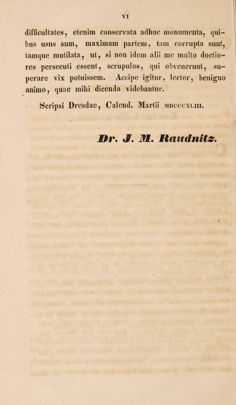 VI difficultates, etenim conservata adhuc monumenta, qui¬ bus usns sum, maximam partem, tam corrupta sunt, tamque mutilata, ut, si non idem alii me multo doctio¬ res persecuti essent, scrupulos, qui obvenerunt, su¬ perare vix potuissem. Accipe igitur, lector, benigno animo, quae mihi dicenda videbantur. Scripsi Dresdae, Calend. Martii mdcccxliii.