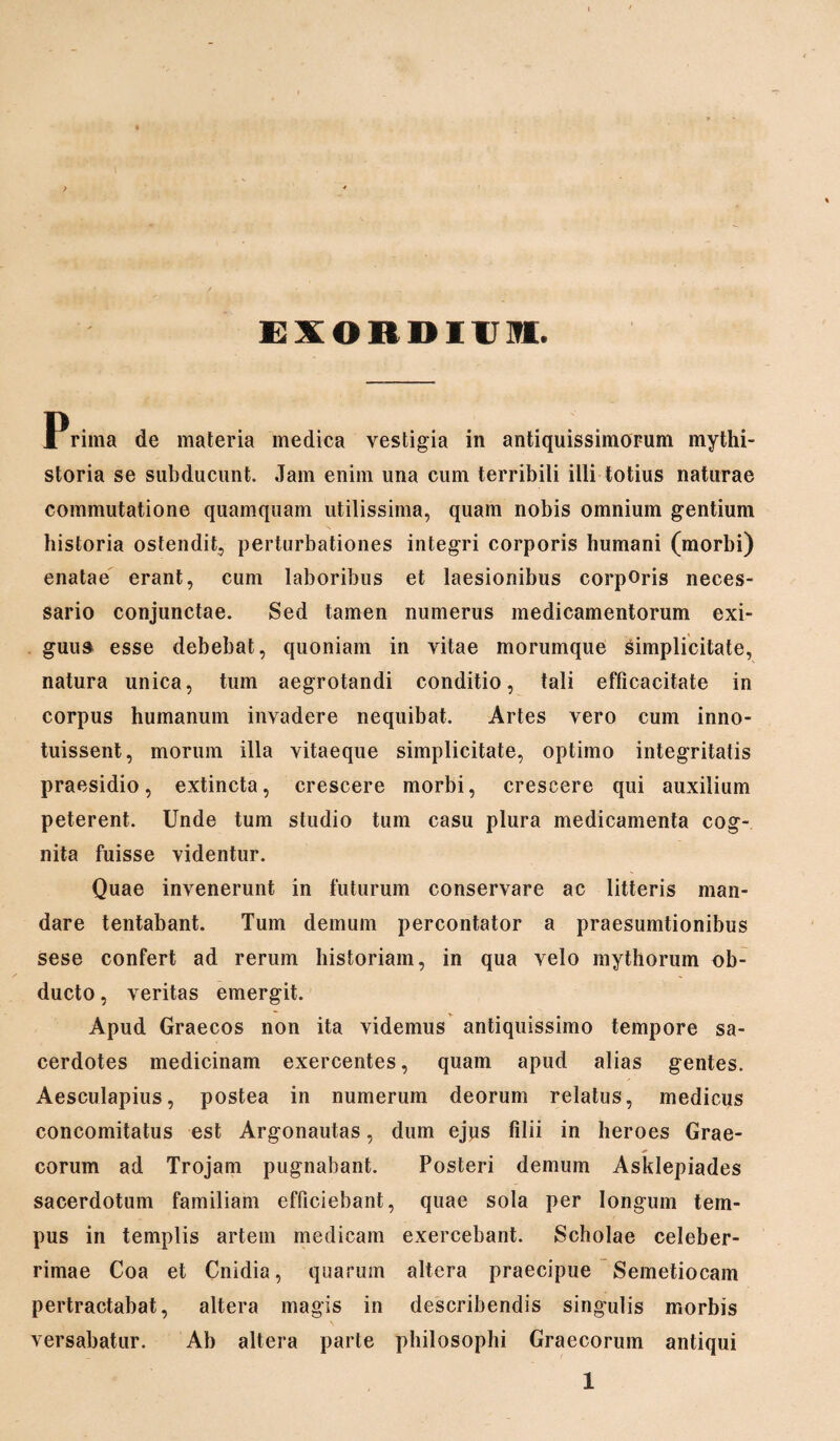 EXORDIUM. Prima de materia medica vestigia in antiquissimorum mythi¬ storia se subducunt. Jam enim una cum terribili illi totius naturae commutatione quamquam utilissima, quam nobis omnium gentium historia ostendit, perturbationes integri corporis humani (morbi) enatae erant, cum laboribus et laesionibus corporis neces¬ sario conjunctae. Sed tamen numerus medicamentorum exi¬ guus esse debebat, quoniam in vitae morumque simplicitate, natura unica, tum aegrotandi conditio, tali efficacitate in corpus humanum invadere nequibat. Artes vero cum inno¬ tuissent, morum illa vitaeque simplicitate, optimo integritatis praesidio, extincta, crescere morbi, crescere qui auxilium peterent. Unde tum studio tum casu plura medicamenta cog¬ nita fuisse videntur. Quae invenerunt in futurum conservare ac litteris man¬ dare tentabant. Tum demum percontator a praesumtionibus sese confert ad rerum historiam, in qua velo mythorum ob¬ ducto , veritas emergit. Apud Graecos non ita videmus antiquissimo tempore sa¬ cerdotes medicinam exercentes, quam apud alias gentes. Aesculapius, postea in numerum deorum relatus, medicus concomitatus est Argonautas, dum ejus filii in heroes Grae¬ corum ad Trojam pugnabant. Posteri demum Asklepiades sacerdotum familiam efficiebant, quae sola per longum tem¬ pus in templis artem medicam exercebant. Scholae celeber¬ rimae Coa et Cnidia, quarum altera praecipue Semetiocam pertractabat, altera magis in describendis singulis morbis versabatur. Ab altera parte philosophi Graecorum antiqui