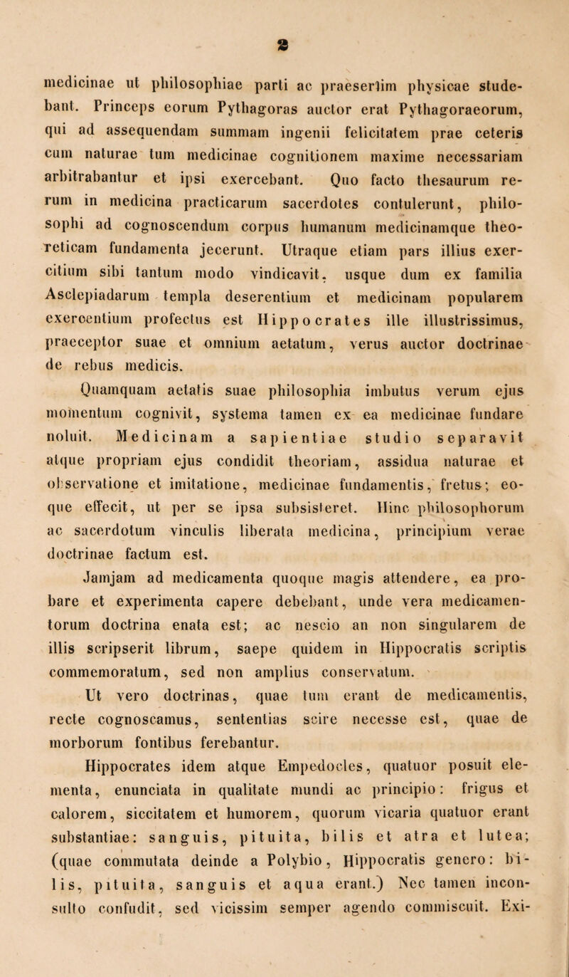 a medicinae ut philosophiae parti ac praesertim physicae stude¬ bant. Princeps eorum Pythagoras auctor erat Pythagoraeorum, qui ad assequendam summam ingenii felicitatem prae ceteris cum naturae tum medicinae cognitionem maxime necessariam arbitrabantur et ipsi exercebant. Quo facto thesaurum re¬ rum in medicina practicarum sacerdotes contulerunt, philo- sophi ad cognoscendum corpus humanum medicinamque theo- reticam fundamenta jecerunt. Utraque etiam pars illius exer¬ citium sibi tantum modo vindicavit, usque dum ex familia Asclepiadarum templa deserentium et medicinam popularem exercentium profectus est Hippocrates ille illustrissimus, praeceptor suae et omnium aetatum, verus auctor doctrinae de rebus medicis. Quamquam aetatis suae philosophia imbutus verum ejus momentum cognivit, systema tamen ex ea medicinae fundare noluit. Medicinam a sapientiae studio separavit atque propriam ejus condidit theoriam, assidua naturae et observatione et imitatione, medicinae fundamentis, fretus; eo- que effecit, ut per se ipsa subsisteret. Hinc philosophorum ac sacerdotum vinculis liberata medicina, principium verae doctrinae factum est. Jamjam ad medicamenta quoque magis attendere, ea pro¬ bare et experimenta capere debebant, unde vera medicamen¬ torum doctrina enata est; ac nescio an non singularem de illis scripserit librum, saepe quidem in Hippocratis scriptis commemoratum, sed non amplius conservatum. Ut vero doctrinas, quae tum erant de medicamentis, recte cognoscamus, sententias scire necesse est, quae de morborum fontibus ferebantur. Hippocrates idem atque Empedocles, quatuor posuit ele¬ menta , enunciata in qualitate mundi ac principio: frigus et calorem, siccitatem et humorem, quorum vicaria quatuor erant substantiae: sanguis, pituita, bilis et atra et lutea; (quae commutata deinde a Polybio, Hippocratis genero: bi¬ lis, pituita, sanguis et aqua erant.) Nec tamen incon¬ sulto confudit, sed vicissim semper agendo commiscuit. Exi-