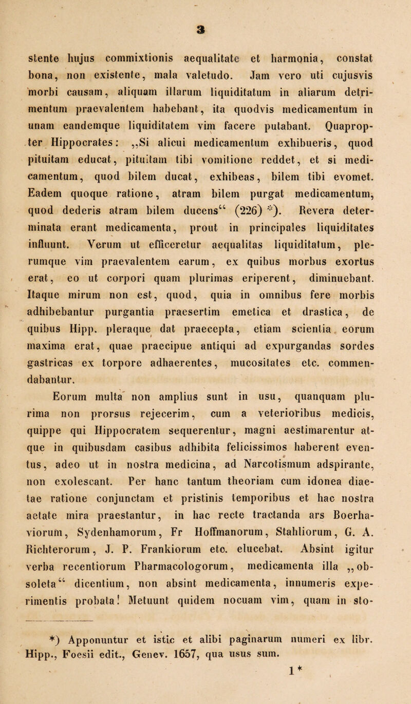 stente hujus commixtionis aequalitate et harmonia, constat bona, non existenfe, mala valetudo. Jam vero uti cujusvis morbi causam, aliquam illarum liquiditatum in aliarum detri¬ mentum praevalentem habebant, ita quodvis medicamentum in unam eandemque liquiditatem vim facere putabant. Quaprop¬ ter Hippocrates: ,,Si alicui medicamentum exhibueris, quod pituitam educat, pituitam tibi vomitione reddet, et si medi¬ camentum, quod bilem ducat, exhibeas, bilem tibi evomet. Eadem quoque ratione, atram bilem purgat medicamentum, quod dederis atram bilem ducens44 (226) *). Revera deter¬ minata erant medicamenta, prout in principales liquiditates influunt. Verum ut efficeretur aequalitas liquiditatum, ple¬ rumque vim praevalentem earum, ex quibus morbus exortus erat, eo ut corpori quam plurimas eriperent, diminuebant. Itaque mirum non est, quod, quia in omnibus fere morbis adhibebantur purgantia praesertim emetica et drastica, de quibus Hipp. pleraque dat praecepta, etiam scientia eorum maxima erat, quae praecipue antiqui ad expurgandas sordes gastricas ex torpore adhaerentes, mucositates etc. commen¬ dabantur. Eorum multa non amplius sunt in usu, quanquam plu¬ rima non prorsus rejecerim, cum a veterioribus medicis, quippe qui Hippocratem sequerentur, magni aestimarentur at¬ que in quibusdam casibus adhibita felicissimos haberent even- 4 tus, adeo ut in nostra medicina, ad Narcotismum adspirante, non exolescant. Per hanc tantum theoriam cum idonea diae¬ tae ratione conjunctam et pristinis temporibus et hac nostra aetate mira praestantur, in hac recte tractanda ars Boerha- viorufn, Sydenhamorum, Fr Hoffmanorum, Stahliorum, G. A. Richterorum, J. P. Frankiorum eto. elucebat. Absint igitur verba recentiorum Pharmacologorum, medicamenta illa ,, ob¬ soleta 44 dicentium, non absint medicamenta, innumeris expe¬ rimentis probata! Metuunt quidem nocuam vim, quam in sto- *) Apponuntur et istic et alibi paginarum numeri ex libr. Hipp., Foesii edit., Genev. 1657, qua usus sum. 1*