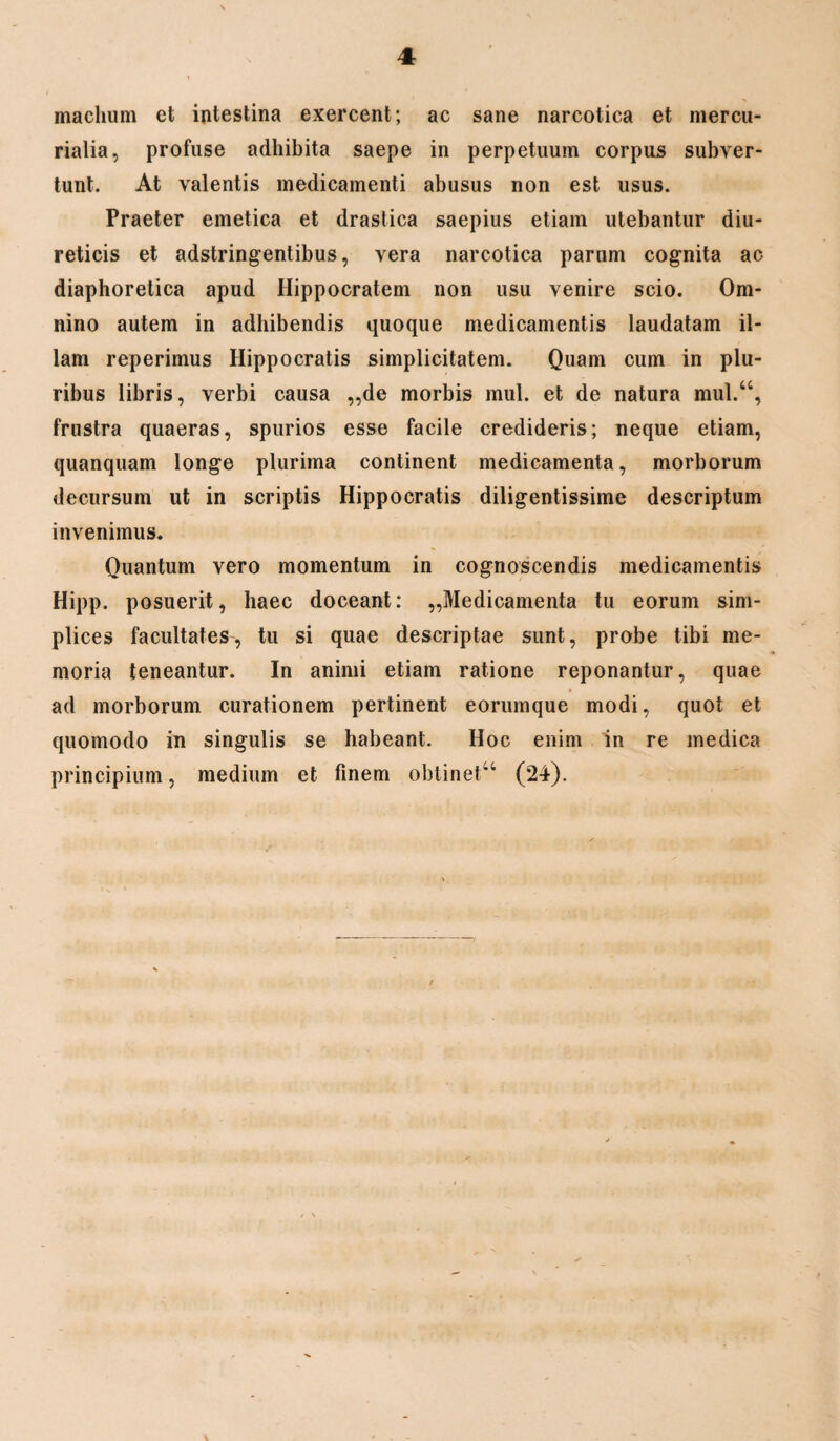 maelium et intestina exercent; ac sane narcotica et mercu- rialia, profuse adhibita saepe in perpetuum corpus subver¬ tunt. At valentis medicamenti abusus non est usus. Praeter emetica et drastica saepius etiam utebantur diu¬ reticis et adstringentibus, vera narcotica parum cognita ac diaphoretica apud Hippocratem non usu venire scio. Om¬ nino autem in adhibendis quoque medicamentis laudatam il¬ lam reperimus Hippocratis simplicitatem. Quam cum in plu¬ ribus libris, verbi causa ,,de morbis mul. et de natura mul.“, frustra quaeras, spurios esse facile credideris; neque etiam, quanquam longe plurima continent medicamenta, morborum decursum ut in scriptis Hippocratis diligentissime descriptum invenimus. Quantum vero momentum in cognoscendis medicamentis Hipp. posuerit, haec doceant: „Medicamenta tu eorum sim¬ plices facultates, tu si quae descriptae sunt, probe tibi me¬ moria teneantur. In animi etiam ratione reponantur, quae ad morborum curationem pertinent eorumque modi, quot et quomodo in singulis se habeant. Hoc enim in re medica principium, medium et finem obtinetu (24).