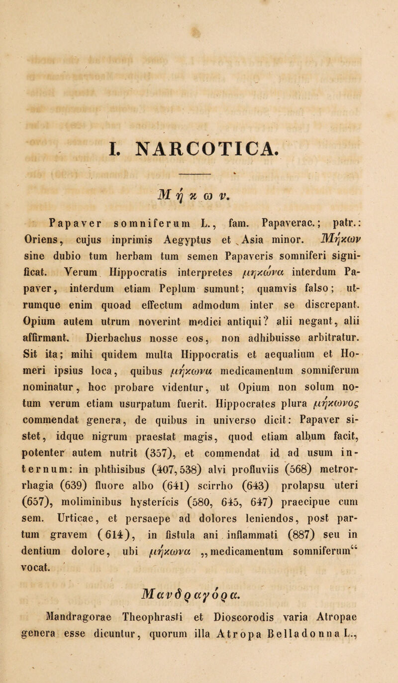 I. NARCOTICA. M rj % eo v. Papaver somniferum L., fam. Papaverac.; patr.: Oriens, cujus inprimis Aegyptus et vAsia minor, flltfxwv sine dubio tum herbam tum semen Papaveris somniferi signi¬ ficat. Verum Hippocratis interpretes (.ujxcova interdum Pa¬ paver, interdum etiam Peplum sumunt; quamvis falso; ut¬ rumque enim quoad effectum admodum inter se discrepant. Opium autem utrum noverint medici antiqui? alii negant, alii affirmant. Dierbaclius nosse eos, non adhibuisse arbitratur. Sit ita; mihi quidem multa Hippocratis et aequalium et Ho¬ meri ipsius loca, quibus /urjxcovu medicamentum somniferum nominatur, hoc probare videntur, ut Opium non solum no¬ tum verum etiam usurpatum fuerit. Hippocrates plura ^irjxtovog commendat genera, de quibus in universo dicit: Papaver si¬ stet, idque nigrum praestat magis, quod etiam album facit, potenter autem nutrit (357), et commendat id ad usum in¬ ternum: in phthisibus (407,538) alvi profluviis (568) metror¬ rhagia (639) fluore albo (641) scirrho (643) prolapsu uteri (657), moliminibus hystericis (580, 645, 647) praecipue cum sem. Urticae, et persaepe ad dolores leniendos, post par¬ tum gravem (614), in fistula ani inflammati (887) seu in dentium dolore, ubi /urjxcova ,,medicamentum somniferum4 vocat. Mavd q ayoQa. Mandragorae Theophrasti et Dioscorodis varia Atropae genera esse dicuntur, quorum illa Atropa Bellado nna L.,