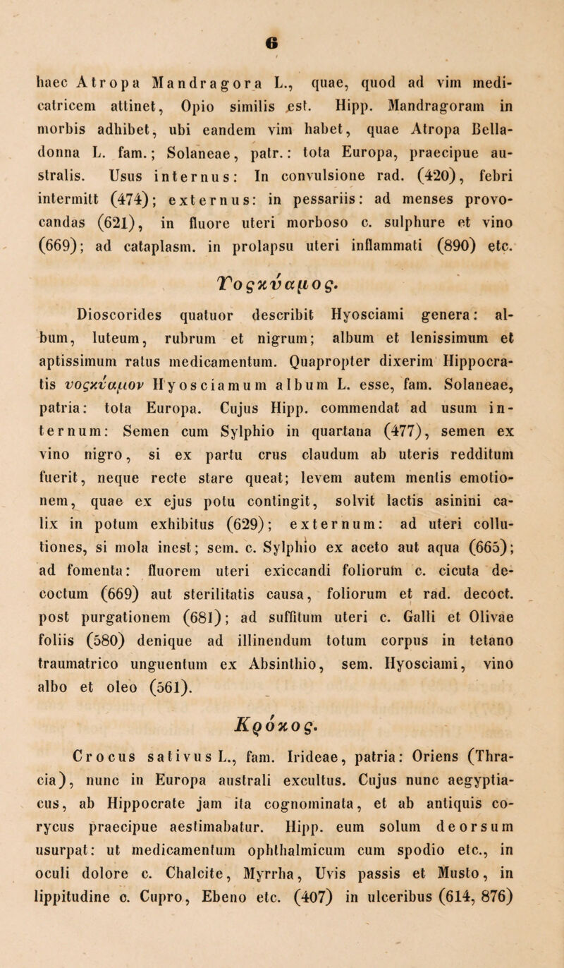 haec A tropa Mandragora L., quae, quod ad vim medi- catricem attinet, Opio similis jesl. Hipp. Mandragoram in morbis adhibet, ubi eandem vim habet, quae Atropa Bella- donna L. fam.; Solaneae, palr.: tota Europa, praecipue au¬ stralis. Usus internus: In convulsione rad. (420), febri intermitt (474); externus: in pessariis: ad menses provo¬ candas (621), in fluore uteri morboso c. sulphure et vino (669); ad cataplasm. in prolapsu uteri inflammati (890) etc. Vogxvapo g. Dioscorides quatuor describit Hyosciami genera: al¬ bum, luteum, rubrum et nigrum; album et lenissimum et aptissimum ratus medicamentum. Quapropter dixerim Hippocra¬ tis vogxvct/uov Hyosciamum album L. esse, fam. Solaneae, patria: tota Europa. Cujus Hipp. commendat ad usum in¬ ternum: Semen cum Sylphio in quartana (477), semen ex vino nigro, si ex partu crus claudum ab uteris redditum fuerit, neque recte stare queat; levem autem mentis emotio- nem, quae ex ejus potu contingit, solvit lactis asinini ca¬ lix in potum exhibitus (629); externum: ad uteri collu¬ tiones, si mola inest; sem. c. Sylphio ex aceto aut aqua (665); ad fomenta: fluorem uteri exiccandi folioruln c. cicuta de¬ coctum (669) aut sterilitatis causa, foliorum et rad. decoct. post purgationem (681); ad suffitum uteri c. Galli et Olivae foliis (580) denique ad illinendum totum corpus in tetano traumatrico unguentum ex Absinthio, sem. Hyosciami, vino albo et oleo (561). KqoKog. Crocus sativus L., fam. Irideae, patria: Oriens (Thra¬ cia), nunc in Europa australi excultus. Cujus nunc aegyptia- cus, ab Hippocrate jam ita cognominata, et ab antiquis co¬ rycus praecipue aestimabatur. Hipp. eum solum deorsum usurpat: ut medicamentum ophthalmicum cum spodio etc., in oculi dolore c. Chalcite, Myrrha, Uvis passis et Musto, in lippitudine o. Cupro, Ebeno etc. (407) in ulceribus (614, 876)