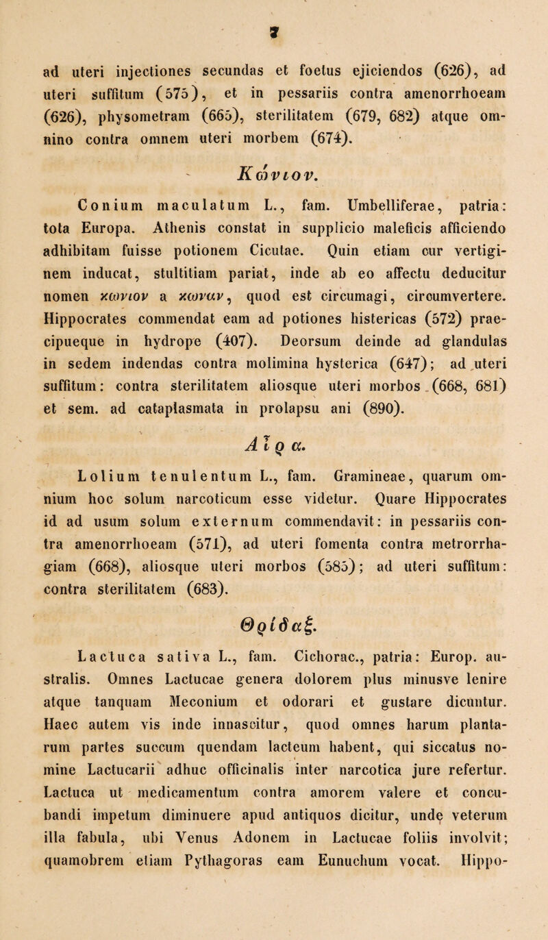 ad uteri injectiones secundas et foetus ejiciendos (626), ad uteri suffitum (575), et in pessariis contra amenorrhoeam (626), physometrain (665), sterilitatem (679, 682) atque om¬ nino contra omnem uteri morbein (674). Kdiviov. Conium maculatum L., fam. Umbelliferae, patria: tota Europa. Athenis constat in supplicio maleficis afficiendo adhibitam fuisse potionem Cicutae. Quin etiam cur vertigi¬ nem inducat, stultitiam pariat, inde ab eo affectu deducitur nomen xcoviov a xcovuv, quod est circumagi, circumvertere. Hippocrates commendat eam ad potiones histericas (572) prae- cipueque in hydrope (407). Deorsum deinde ad glandulas in sedem indendas contra molimina hysterica (647); ad uteri suffitum: contra sterilitatem aliosque uteri morbos (668, 681) et sem. ad cataplasmata in prolapsu ani (890). Alga, i Lolium tenulentum L., fam. Gramineae, quarum om¬ nium hoc solum narcoticum esse videtur. Quare Hippocrates id ad usum solum externum commendavit: in pessariis con¬ tra amenorrhoeam (571), ad uteri fomenta contra metrorrha¬ giam (668), aliosque uteri morbos (585); ad uteri suffitum: contra sterilitatem (683). (3qL6cc Lactuca sativa L., fam. Cichorac., patria: Europ. au¬ stralis. Omnes Lactucae genera dolorem plus minusve lenire atque tanquam Meconium et odorari et gustare dicuntur. Haec autem vis inde innascitur, quod omnes harum planta¬ rum partes succum quendam lacteum habent, qui siccatus no¬ mine Lactucarii adhuc officinalis inter narcotica jure refertur. Lactuca ut medicamentum contra amorem valere et concu¬ bandi impetum diminuere apud antiquos dicitur, unde veterum illa fabula, ubi Venus Adonem in Lactucae foliis involvit; quamobrem etiam Pythagoras eam Eunuchum vocat. Hippo-