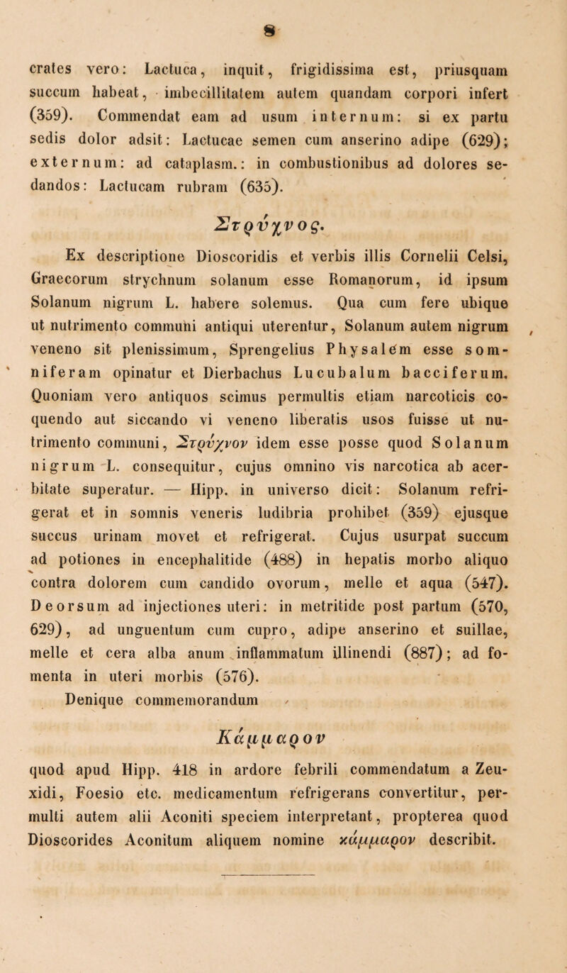 crates vero: Lactuca, inquit, frigidissima est, priusquam succum habeat, imbecillitatem autem quandam corpori infert (359). Commendat eam ad usum internum: si ex partu sedis dolor adsit: Lactucae semen cum anserino adipe (629); externum: ad cataplasm.: in combustionibus ad dolores se¬ dandos : Lactucam rubram (635). ZJtqv%v og. Ex descriptione Dioscoridis et verbis illis Cornelii Celsi, Graecorum strychnum solanum esse Romanorum, id ipsum Solanum nigrum L. habere solemus. Qua cum fere ubique ut nutrimento communi antiqui uterentur, Solanum autem nigrum veneno sit plenissimum, Sprengelius Phy sal em esse som¬ niferam opinatur et Dierbachus Lucubalum bacci ferum. Quoniam vero antiquos scimus permultis etiam narcoticis co¬ quendo aut siccando vi veneno liberatis usos fuisse ut nu¬ trimento communi, 2tqv/vov idem esse posse quod Solanum nigrum L. consequitur, cujus omnino vis narcotica ab acer¬ bitate superatur. — Hipp. in universo dicit: Solanum refri¬ gerat et in somnis veneris ludibria prohibet (359) ejusque succus urinam movet et refrigerat. Cujus usurpat succum ad potiones in encephalitide (488) in hepatis morbo aliquo contra dolorem cum candido ovorum, meile et aqua (547). Deorsum ad injectiones uteri: in metritide post partum (570, 629), ad unguentum cum cupro, adipe anserino et suillae, meile et cera alba anum inflammatum illinendi (887); ad fo¬ menta in uteri morbis (576). Denique commemorandum Ka^i^iaQOV quod apud Hipp. 418 in ardore febrili commendatum a Zeu¬ xidi, Foesio etc. medicamentum refrigerans convertitur, per¬ multi autem alii Aconiti speciem interpretant, propterea quod Dioscorides Aconitum aliquem nomine yM^fAUQOv describit.