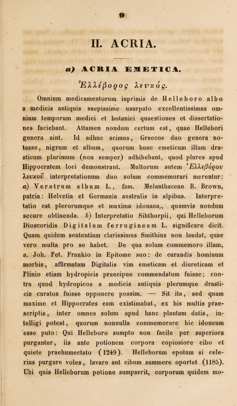 II. ACRIA. a) ACRIA EIETICA. ’EkktpoQog Xevuog. Omnium medicamentorum inprimis de II e 11 e b o r o albo a medicis antiquis saepissime usurpato excellentissimas om¬ nium temporum medici et botanici quaestiones et dissertatio¬ nes faciebant. Attamen nondum certum est, quae Hellebori genera sint. Id adhuc scimus, Graecos duo genera no¬ tasse, nigrum et album, quorum hunc emeticum illum dra- sticum plurimum (non semper) adhibebant, quod plures apud Hippocratem loci demonstrant. Multorum autem 3EIXtftoQov Titvxov interpretationum duo solum commemorari merentur: o) Veratrum album L., fam. Melanthaceae R. Brown, patria: Helvetia et Germania australis in alpibus. Interpre¬ tatio est plerorumque et maxima idonaea,, quamvis nondum secure obtinenda, b) Interpretatio Sibthorpii, qui Helleborum Dioscoridis Digitalem ferrugineam L. significare dicit. Quam quidem sententiam clarissimus Smithius non laudat, quae vero multa pro se habet. De qua solum commemoro illam, a. Joh. Pet. Frankio in Epitome suo: de curandis hominum morbis, affirmatam Digitalis vim emeticam et diureticam et Plinio etiam hydropicis praecipue commendatum fuisse; con¬ tra quod hydropicos a medicis antiquis plerumque drasti- cis curatos fuisse opponere possim. — Sit ita, sed quam maxime et Hippocrates eam existimabat, ex his multis prae¬ scriptis, inter omnes solum apud hanc plantam datis, in- telligi potest, quorum nonnulla commemorare hic idoneum esse puto: Qui Helleboro sumpto non facile per superiora purgantur, iis ante potionem corpora copiosiore cibo et quiete praehumectato (1249). Helleborum epotum si cele¬ rius purgare voles, lavare aut cibum summere oportet (1185). Ubi quis Helleborum potione sumpserit, corporum quidem mo-