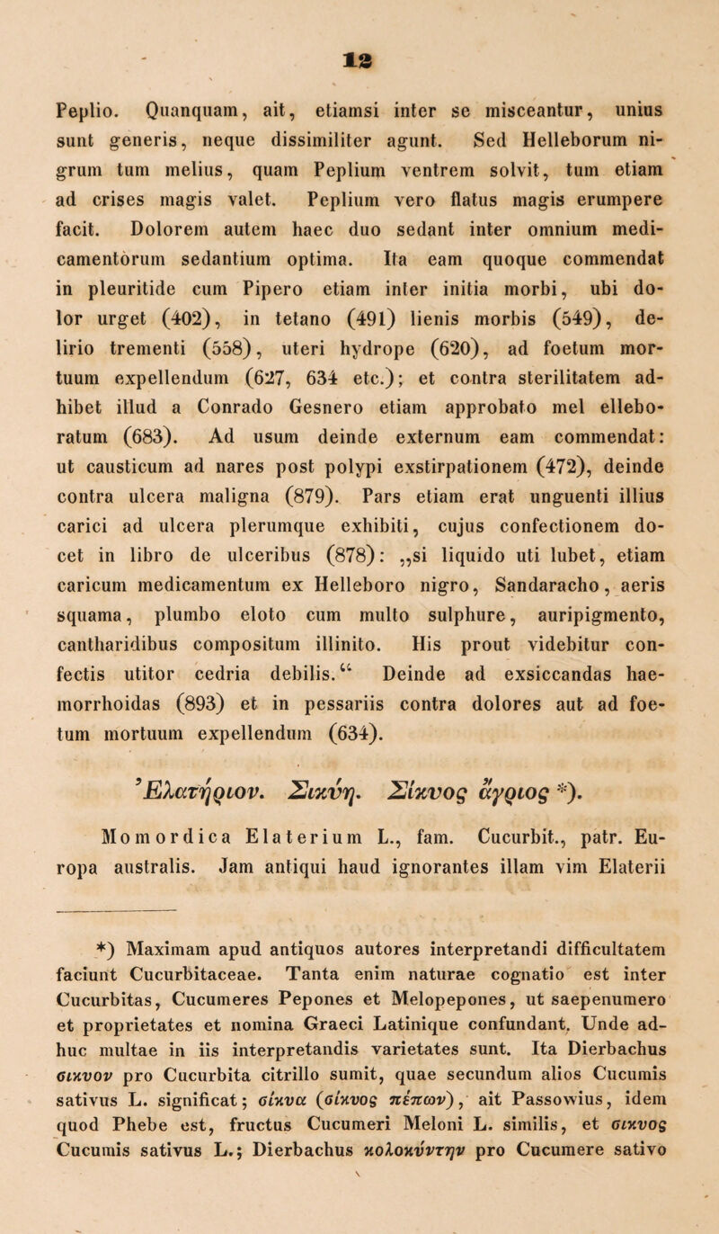 Peplio. Quanquam, ait, etiamsi inter se misceantur, unius sunt generis, neque dissimiliter agunt. Sed Helleborum ni¬ grum tum melius, quam Peplium ventrem solvit, tum etiam ad crises magis valet. Peplium vero flatus magis erumpere facit. Dolorem autem haec duo sedant inter omnium medi¬ camentorum sedantium optima. Ita eam quoque commendat in pleuritide cum Pipero etiam inter initia morbi, ubi do¬ lor urget (402), in tetano (491) lienis morbis (549), de¬ lirio trementi (558), uteri hydrope (620), ad foetum mor¬ tuum expellendum (627, 634 etc.); et contra sterilitatem ad¬ hibet illud a Conrado Gesnero etiam approbato mei ellebo- ratum (683). Ad usum deinde externum eam commendat: ut causticum ad nares post polypi exstirpationem (472), deinde contra ulcera maligna (879). Pars etiam erat unguenti illius carici ad ulcera plerumque exhibiti, cujus confectionem do¬ cet in libro de ulceribus (878): „si liquido uti lubet, etiam caricum medicamentum ex Helleboro nigro, Sandaracho, aeris squama, plumbo eloto cum multo sulphure, auripigmento, cantharidibus compositum illinito. His prout videbitur con¬ fectis utitor cedria debilis.u Deinde ad exsiccandas hae- morrhoidas (893) et in pessariis contra dolores aut ad foe¬ tum mortuum expellendum (634). ’ EXatrjQiov. ZJixvrj. 2ixvog SyQiog *). Mo mordica Elaterium L., fam. Cucurbit., patr. Eu¬ ropa australis. Jam antiqui haud ignorantes illam vim Elaterii *) Maximam apud antiquos autores interpretandi difficultatem faciunt Cucurbitaceae. Tanta enim naturae cognatio est inter Cucurbitas, Cucumeres Pepones et Melopepones, ut saepenumero et proprietates et nomina Graeci Latinique confundant. Unde ad¬ huc multae in iis interpretandis varietates sunt. Ita Dierbachus gdivov pro Cucurbita citrillo sumit, quae secundum alios Cucumis sativus L. significat; gUvcc (glxvo$ ninov), ait Passowius, idem quod Phebe est, fructus Cucumeri Meloni L. similis, et Gixvos Cucumis sativus L.; Dierbachus hoXokvvttjv pro Cucumere sativo