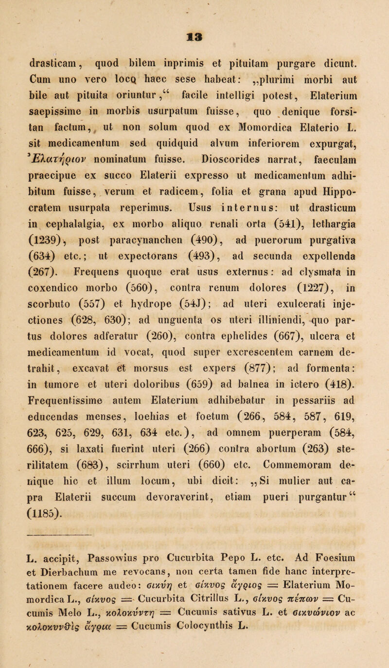 drasticam, quod bilem inprimis et pituitam purgare dicunt. Cum uno vero Iocq haec sese habeat: ,,plurimi morbi aut bile aut pituita oriuntur,44 facile intelligi potest, Elaterium saepissime in morbis usurpatum fuisse, quo denique forsi¬ tan factum, ut non solum quod ex Momordica Elaterio L. sit medicamentum sed quidquid alvum inferiorem expurgat, 3EXarrjQiov nominatum fuisse. Dioscorides narrat, faeculam praecipue ex succo Elaterii expresso ut medicamentum adhi¬ bitum fuisse, verum et radicem, folia et grana apud Hippo¬ cratem usurpata reperimus. Usus internus: ut drasticum in cephalalgia, ex morbo aliquo renali orta (541), lethargia (1239), post paracynanchen (490), ad puerorum purgativa (634) etc.; ut expectorans (493), ad secunda expellenda (267). Frequens quoque erat usus externus: ad clysmata in coxendico morbo (560), contra renum dolores (1227), in scorbuto (557) et hydrope (54J); ad uteri exulcerati inje¬ ctiones (628, 630); ad unguenta os uteri illiniendi, quo par¬ tus dolores adferatur (260), contra ephelides (667), ulcera et medicamentum id vocat, quod super excrescentem carnem de¬ trahit , excavat et morsus est expers (877); ad formenta: in tumore et uteri doloribus (659) ad balnea in ictero (418). Frequentissime autem Elaterium adhibebatur in pessariis ad educendas menses, loeliias et foetum (266, 584, 587, 619, 623, 625, 629, 631, 634 etc.), ad omnem puerperam (584, 666), si laxati fuerint uteri (266) contra abortum (263) ste¬ rilitatem (683), scirrhum uteri (660) etc. Commemoram de¬ nique hic et illum locum, ubi dicit: „Si mulier aut ca¬ pra Elaterii succum devoraverint, etiam pueri purgantur44 (1185). L. accipit, Passowius pro Cucurbita Pepo L. etc. Ad Foesium et Dierbachum me revocans, non certa tamen fide hanc interpre¬ tationem facere audeo: Gwvrj et oUvog ctygiog = Elaterium Mo¬ mordica L., 6Uvog —■ Cucurbita Citrillus L., oUvog n&ncov = Cu¬ cumis Melo L., KoloKvvTri = Cucumis sativus L. et Giyiv&viov ac Kolouvv&lg ayQia = Cucumis Colocynthis L. /