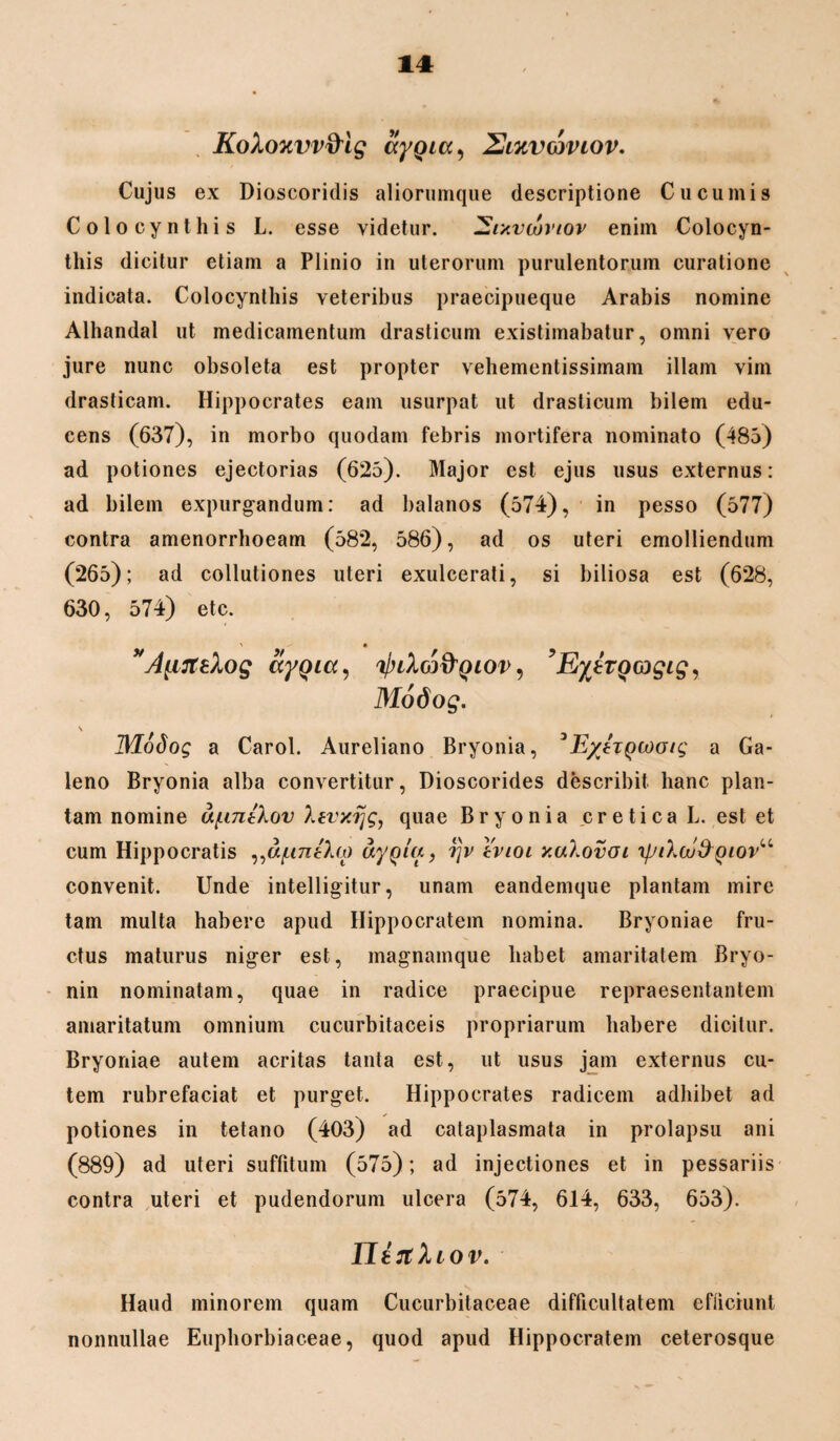KoXouvv&ig aygicc, 2lkvcjvlov. Cujus ex Dioscoridis aliorumque descriptione Cucumis Colocynthis L. esse videtur. ZZixvutvtov enim Colocyn¬ this dicitur etiam a Plinio in uterorum purulentorum curatione indicata. Colocynthis veteribus praecipueque Arabis nomine Alhandal ut medicamentum drasticum existimabatur, omni vero jure nunc obsoleta est propter vehementissimam illam vim drasticam. Hippocrates eam usurpat ut drasticum bilem edu¬ cens (637), in morbo quodam febris mortifera nominato (485) ad potiones ejectorias (625). Major est ejus usus externus: ad bilem expurgandum: ad balanos (574), in pesso (577) contra amenorrhoeam (582, 586), ad os uteri emolliendum (265); ad collutiones uteri exulcerati, si biliosa est (628, 630, 574) etc. AprteXos ttYQici') ^lXcj^qiov , ’E%tTQagig, Modog. \ JModog a Carol. Aureliano Bryonia, 3E/hyiooig a Ga¬ leno Bryonia alba convertitur, Dioscorides describit hanc plan¬ tam nomine u/untXov Xtvxijg, quae Bryonia ,c r e t i c a L. est et cum Hippocratis ^a/untho uy^lu, rjv tvioi xaXovai ipt\cu&Qiovu convenit. Unde intelligitur, unam eandemque plantam mire tam multa habere apud Hippocratem nomina. Bryoniae fru¬ ctus maturus niger est, magnamque habet amaritatem Bryo- nin nominatam, quae in radice praecipue repraesentantem amaritatum omnium cucurbitaceis propriarum habere dicitur. Bryoniae autem acritas tanta est, ut usus jam externus cu¬ tem rubrefaciat et purget. Hippocrates radicem adhibet ad potiones in tetano (403) ad cataplasmata in prolapsu ani (889) ad uteri suffitum (575); ad injectiones et in pessariis contra uteri et pudendorum ulcera (574, 614, 633, 653). Ilirtliov. Haud minorem quam Cucurbitaceae difficultatem efiiciunt nonnullae Euphorbiaeeae, quod apud Hippocratem ceterosque