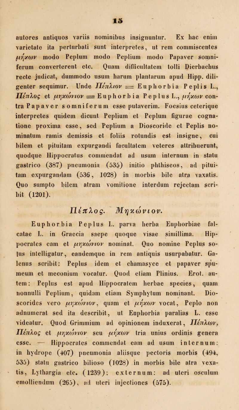 autores antiquos variis nominibus insignuntur. Ex hac enim « varietate ita perturbati sunt interpretes, ut rem commiscentes txrjyxov modo Peplum modo Peplium modo Papaver somni¬ ferum converterent etc. Quam difficultatem tolli Qierbachus recte judicat, dummodo usum harum plantarum apud Hipp. dili¬ genter sequimur. Unde JlenXiov = Euphorbia Peplis L., Tltn\og et (nrjxcoviov = Euphorbia P e p 1 u s L., /tnjxcov con- tra P a p a v e r somniferum esse putaverim. Foesius ceterique interpretes quidem dicunt Peplium et Peplum figurae cogna¬ tione proxima esse, sed Peplium a Dioscoride et Peplis no¬ minatum ramis demissis et foliis rotundis est insigne, cui bilem et pituitam expurgandi facultatem veteres attribuerunt, quodque Hippocratus commendat ad usum internum in statu gastrico (387) pneumonia (535) initio phthiseos, ad pitui¬ tam expurgandam (536, 1028) in morbis bile atra vaxatis. Quo sumpto bilem atram vomitione interdum rejectam scri¬ bit (1201). lltJtlog. MrjKCQViov. Euphorbia Peplus L. parva herba Euphorbiae fal¬ catae L. in Graecia saepe quoque visae simillima. Hip¬ pocrates eam et (.i^xwviov nominat. Quo nomine Peplus so- lus intelligatur, eandemque in rem antiquis usurpabatur. Ga¬ lenus scribit: Peplus idem et chamasyce et papaver spu¬ meum et meconium vocatur. Quod etiam Plinius. Erot. au¬ tem : Peplus est apud Hippocratem herbae species, quam nonnulli Peplium, quidam etiam Symphytum nominant. Dio- scorides vero {.njxioviov, quam et /uijxcov vocat, Peplo non adnumerat sed ita describit, ut Euphorbia paralias L. esse videatur. Quod Grimmium ad opinionem induxerat, IJanXwr, IIt7iXog et {.i^xcoviov seu furjxcov tria unius ordinis genera esse. — Hippocrates commendat eam ad usum internum: in hydrope (407) pneumonia aliisque pectoris morbis (494, 535) statu gastrico bilioso (1028) in morbis bile atra vexa¬ tis, Lythargia etc. (1239); externum: ad uteri osculum emolliendum (265), ad uteri injectiones (575).