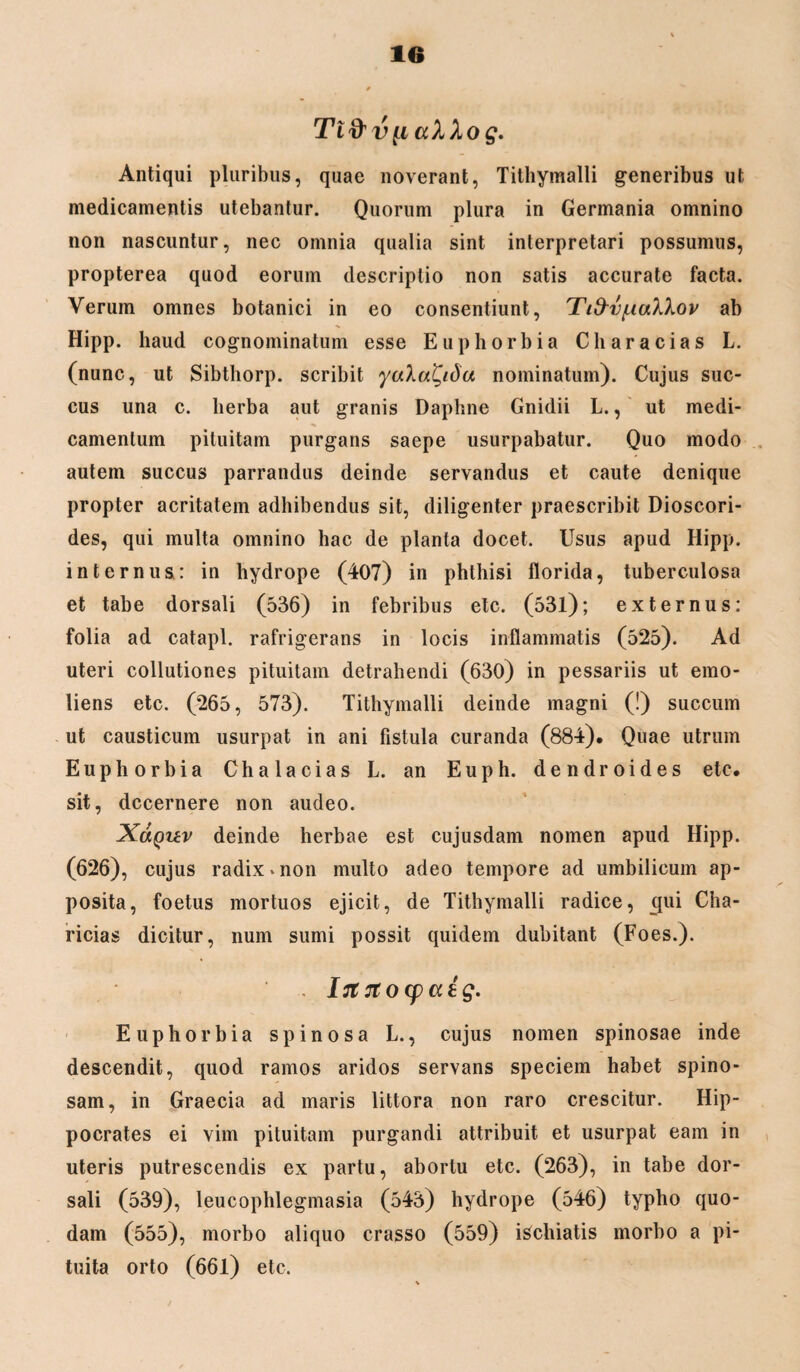 Tifrvp ccXXog. Antiqui pluribus, quae noverant, Tithymalli generibus ut medicamentis utebantur. Quorum plura in Germania omnino non nascuntur, nec omnia qualia sint interpretari possumus, propterea quod eorum descriptio non satis accurate facta. Verum omnes botanici in eo consentiunt, Tifrv/ualXov ab Hipp. haud cognominatum esse Euphorbia Characias L. (nunc, ut Sibthorp. scribit yaXatyda nominatum). Cujus suc¬ cus una c. herba aut granis Daphne Gnidii L., ut medi¬ camentum pituitam purgans saepe usurpabatur. Quo modo autem succus parrandus deinde servandus et caute denique propter acritatem adhibendus sit, diligenter praescribit Dioscori- des, qui multa omnino hac de planta docet. Usus apud Hipp. internus: in hydrope (407) in phthisi florida, tuberculosa et tabe dorsali (536) in febribus etc. (53l); externus: folia ad catapl. rafrigerans in locis inflammatis (525). Ad uteri collutiones pituitam detrahendi (630) in pessariis ut emo- liens etc. (265, 573). Tithymalli deinde magni (!) succum ut causticum usurpat in ani fistula curanda (884). Quae utrum Euphorbia Chalacias L. an Euph. dendroides etc. sit, decernere non audeo. Xolquv deinde herbae est cujusdam nomen apud Hipp. (626), cujus radix «non multo adeo tempore ad umbilicum ap¬ posita, foetus mortuos ejicit, de Tithymalli radice, epii Cha- ricias dicitur, num sumi possit quidem dubitant (Foes.). . Irtrtocpatg. Euphorbia spinosa L., cujus nomen spinosae inde descendit, quod ramos aridos servans speciem habet spino¬ sam, in Graecia ad maris littora non raro crescitur. Hip¬ pocrates ei vim pituitam purgandi attribuit et usurpat eam in uteris putrescendis ex partu, abortu etc. (263), in tabe dor¬ sali (539), leucophlegmasia (543) hydrope (546) typho quo¬ dam (555), morbo aliquo crasso (559) iSchiatis morbo a pi¬ tuita orto (661) etc.