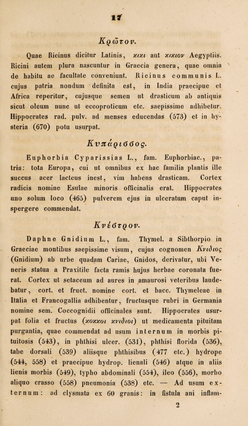 lar Kqwtov. Quae Ricinus dicitur Latinis, xixi aut xixiov Aegyptiis. Ricini autem plura nascuntur in Graecia genera, quae omnia de habitu ao facultate conveniunt. Ricinus communis L. cujus patria nondum definita est, in India praecipue et Africa reperitur, cujusque semen ut drasticum ab antiquis sicut oleum nunc ut eccoproticum etc. saepissime adhibetur. Hippocrates rad. pulv. ad menses educendas (573) et in hy- steria (670) potu usurpat. KvjtccQi66og. Euphorbia Cyparissias L., fam. Euphorbiae., pa¬ tria: tota Europa, cui ut omnibus ex hac familia plantis ille succus acer lacteus inest, vim habens drasticam. Cortex radicis nomine Esulae minoris oflicinalis erat. Hippocrates uno solum loco (465) pulverem ejus in ulceratum caput in¬ spergere commendat. KvatftQov. Daphne Gnidium L., fam. Thymel. a Sibthorpio in Graeciae montibus saepissime visum, cujus cognomen Kvidiog (Gnidium) ab urbe quadam Cariae, Gnidos, derivatur, ubi Ve¬ neris statua a Praxitile facta ramis hujus herbae coronata fue¬ rat. Cortex ut setaceum ad aures in amaurosi veteribus laude- / batur, cort. et fruct. nomine cort. et bacc. Thymeleae in Italia et Francogallia adhibentur, fructusque rubri in Germania nomine sem. Coccognidii officinales sunt. Hippocrates usur¬ pat folia et fructus (xoxxoi xvidioi) ut medicamenta pituitam purgantia, quae commendat ad usum internum in morbis pi¬ tuitosis (543), in phthisi ulcer. (531), phthisi florida (536), tabe dorsali (539) aliisque phthisibus (477 etc.) hydrope (544, 558) et praecipue hydrop. lienali (546) atque in aliis lienis morbis (549), typho abdominali (554), ileo (556), morbo aliquo crasso (558) pneumonia (538) etc. — Ad usum ex¬ ternum: ad clysmata ex 60 granis: in fistula ani inflani- 2