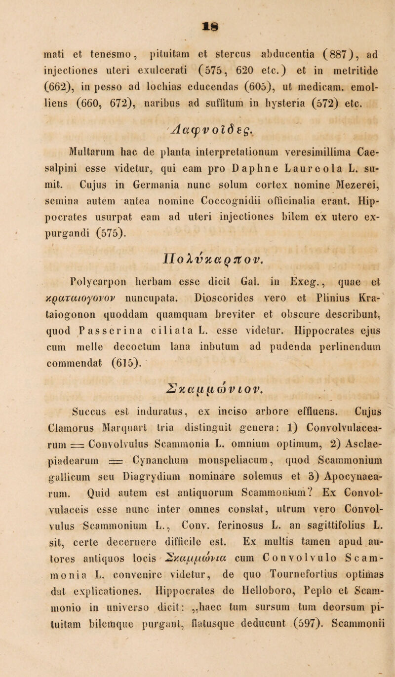 mati et tenesmo, pituitam et stercus abducentia (887), ad injectiones uteri exulcerati (575, 620 eic.) et in metritide (662), in pesso ad lochias educendas (605), ut medicam, emol¬ liens (660, 672), naribus ad suffitum in hysteria (572) etc. Aacpv otdeg. Multarum hac de planta interpretationum veresimillima Cae- salpini esse videtur, qui eam pro Daphne Laureola L. su¬ mit. Cujus in Germania nunc solum cortex nomine Mezerei, semina autem antea nomine Coccognidii officinalia erant. Hip¬ pocrates usurpat eam ad uteri injectiones bilem ex utero ex¬ purgandi (575). i i M HokvKaQ7lOV. Polycarpon herbam esse dicit Gal. in Exeg., quae et XQuraioyorov nuncupata. Dioscorides vero et Plinius Kra- taiogonon quoddam quamquam breviter et obscure describunt, quod Passerina ciliata L. esse videtur. Hippocrates ejus cum meile decoctum lana inbutum ad pudenda perlinendum commendat (615). 2J%ati[ic3Viov. Succus est induratus, ex inciso arbore effluens. Cujus Ciamorus Marquart tria distinguit genera: l) Convolvulacea- rum = Convolvulus Scammonia L. omnium optimum, 2) Asclae- piadearum = Cynanchum monspeliacum, quod Scammonium gallicum seu Diagrydium nominare solemus et 3) Apocynaea- rum. Quid autem est antiquorum Scammonium? Ex Convol- vulaceis esse nunc inter omnes constat, utrum vero Convol¬ vulus Scammonium L., Conv. ferinosus L. an sagittifolius L. sit, certe decernere difficile est. Ex multis tamen apud au- tores antiquos locis ^Ka^if-icovia cum Convolvulo Scam¬ monia L. convenire videtur, de quo Tournefortius optimas dat explicationes. Hippocrates de Helloboro, Peplo et Scam¬ monio in universo dicit: ,,haec tum sursum tum deorsum pi¬ tuitam bilemque purgant, flatusque deducunt (597). Scammonii