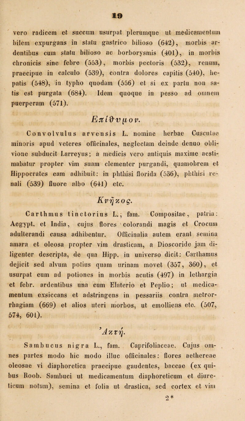 vero radicem et succum usurpat plerumque ut medicamentum bilem expurgans in statu gastrico bilioso (642), morbis ar¬ dentibus cum statu bilioso ac borborysmis (401), in morbis chronicis sine febre (553), morbis pectoris (532), renum, praecipue in calculo (539), contra dolores capitis (540), he¬ patis (548), in typho quodam (556) et si ex partu non sa¬ tis est purgata (684). Idem quoque in pesso ad omnem puerperam (571). Ejti&viiov. Convolvulus arvensis L. nomine herbae Cuscutae minoris apud veteres officinales, neglectam deinde denuo obli¬ vione subducit Larreyus; a medicis vero antiquis maxime aesti¬ mabatur propter vim suam clementer purgandi, quamobrem et Hippocrates eam adhibuit: in phthisi florida (536), phthisi re¬ nali (539) fluore albo (64l) etc. Kvvjuog. Carthmus tinctorius L., fam. Compositae, patria: Aegypt. et India, cujus flores colorandi magis et Crocum adulterandi causa adhibentur. Officinalia autem erant semina amara et oleosa propter vim drasticam, a Dioscoride jam di¬ ligenter descripta, de qua Hipp. in universo dicit: Carthamus dejicit sed alvum potius quam urinam movet (357, 360), et usurpat eum ad potiones in morbis acutis (497) in lethargia et febr. ardentibus una cum Elaterio et Peplio; ut medica¬ mentum exsiccans et adstringens in pessariis contra metror¬ rhagiam (669) et alios uteri morbos, ut emolliens eto. (507, 574, 60 L). A%rrj. Sambucus nigra L., fam. Caprifoliaceae. Cujus om¬ nes partes modo hic modo illuc officinales: flores aethereae oleosae vi diaphoretica praecipue gaudentes, baccae (ex qui¬ bus Roob. Sambuci ut medicamentum diaphoreticum et diure¬ ticum notum), semina et folia ut drastica, sed cortex et vim 2*