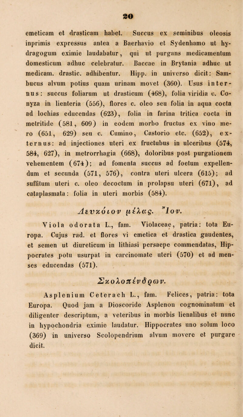 emeticam et drasticam habet. Succus ex seminibus oleosis inprimis expressus antea a Baerhavio et Sydenhamo ut hy- dragogum eximie laudabatur, qui ut purgans medicamentum domesticum adhuc celebratur. Baccae in Brytania adhuc ut medicam, drastic. adhibentur. Hipp. in universo dicit: Sam¬ bucus alvum potius quam urinam movet (360). Usus inter¬ nus: succus foliarum ut drasticum (468), folia viridia c. Co¬ nyza in lienteria (556), flores c. oleo seu folia in aqua cocta ad lochias educendas (623), folia in farina tritica cocta in metritide (581, 609) in eodem morbo fructus ex vino me¬ ro (651, 629) seu c. Cumino, Castorio etc. (652), ex¬ ternus: ad injectiones uteri ex fructubus in ulceribus (574, 584, 627), in metrorrhagia (668), doloribus post purgationem vehementem (674); ad fomenta succus ad foetum expellen¬ dum et secunda (571, 576), contra uteri ulcera (615); ad suffitum uteri c. oleo decoctum in prolapsu uteri (671), ad cataplasmata: folia in uteri morbis (584). Abvxo iov {ilkag. ”lov. Viola odorata L., fam. Violaceae, patria: tota Eu¬ ropa. Cujus rad. et flores Yi emetica et drastica gaudentes, et semen ut diureticum in lithiasi persaepe commendatas, Hip¬ pocrates potu usurpat in carcinomate uteri (570) et ad men¬ ses educendas (571). ZJuoXonEvd q cjv. Asplenium Ceterach L., fam. Felices, patria: tota Europa. Quod jam a Dioscoride Asplenon cognominatum et diligenter descriptum, a veteribus in morbis lienalibus et nunc in hypochondria eximie laudatur. Hippocrates uno solum loco (369) in universo Scolopendrium alvum movere et purgare dicit.