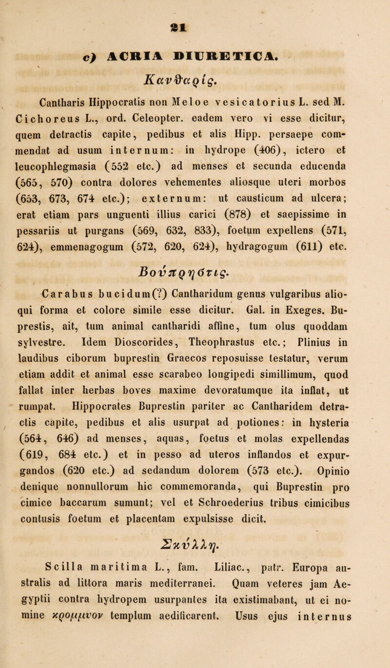 c) ACRIA DIURETICA. V Kavftaqig, Cantharis Hippocratis non Meloe vesicatoriusL. sed M. Cichoreus L., ord. Celeopter. eadem vero vi esse dicitur, quem detractis capite, pedibus et alis Hipp. persaepe com¬ mendat ad usum internum: in hydrope (406), ictero et leucophlegmasia (552 etc.) ad menses et secunda educenda (565, 570) contra dolores vehementes aliosque uteri morbos (653, 673, 674 etc.); externum: ut causticum ad ulcera; erat etiam pars unguenti illius carici (878) et saepissime in pessariis ut purgans (569, 632, 833), foetum expellens (571, 624), emmenagogum (572, 620, 624), hydragogum (61l) etc. Bov7tQr]6Tig. Carabus bucidum(?) Cantharidum genus vulgaribus alio- qui forma et colore simile esse dicitur. Gal. in Exeges. Bu- prestis, ait, tum animal cantharidi affine, tum olus quoddam sylvestre. Idem Dioscorides, Theophrastus etc.; Plinius in laudibus ciborum buprestin Graecos reposuisse testatur, verum etiam addit et animal esse scarabeo longipedi simillimum, quod fallat inter herbas boves maxime devoratumque ita inflat, ut rumpat. Hippocrates Buprestin pariter ac Cantharidem detra¬ ctis capite, pedibus et alis usurpat ad potiones: in hysteria (564, 646) ad menses, aquas, foetus et molas expellendas (619, 684 etc.) et in pesso ad uteros inflandos et expur¬ gandos (620 etc.) ad sedandum dolorem (573 etc.). Opinio denique nonnullorum hic commemoranda, qui Buprestin pro cimice baccarum sumunt; vel et Schroederius tribus cimicibus contusis foetum et placentam expulsisse dicit. Scilla maritima L., fam. Liliac., patr. Europa au¬ stralis ad littora maris mediterranei. Quam veteres jam Ae¬ gyptii contra hydropem usurpantes ita existimabant, ut ei no¬ mine KQOf.if.ivov templum aedificarent. Usus ejus internus