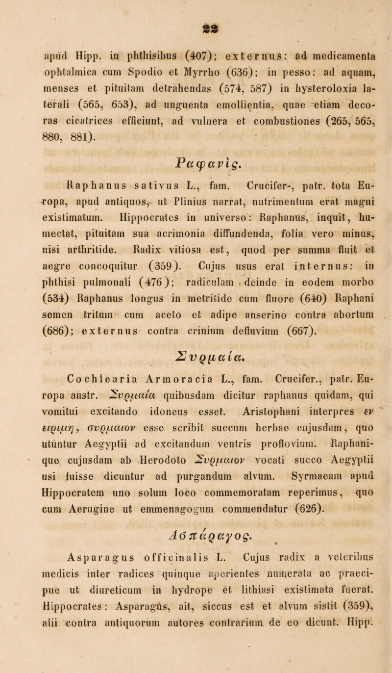 apud Hipp. in phthisibus (407); externus: ad medicamenta ophtalmica cum Spodio et Myrrho (636); in pesso: ad aquam, menses et pituitam detrahendas (574, 587) in hysteroloxia la¬ terali (565, 653), ad unguenta emollientia, quae 'etiam deco¬ ras cicatrices efficiunt, ad vulnera et combustiones (265, 565, 880, 881). Pacpccvlg. Raphanus sativus L., fam. Crucifer-, patr. tota Eu¬ ropa, apud antiquos,- ut Plinius narrat, nutrimentum erat magni existimatum. Hippocrates in universo: Raphanus, inquit, hu- mectat, pituitam sua acrimonia diffundenda, folia vero minus, nisi arthritide. Radix vitiosa est, quod per summa fluit et aegre concoquitur (359). Cujus usus erat internus: in phthisi pulmonali (476); radiculam deinde in eodem morbo (534) Raphanus longus in metritide cum fluore (640) Raphani semen tritum cum aceto et adipe anserino contra abortum (686); externus contra crinium defluvium (667). 2 vq[i a icc. Cochlearia Armoracia L., fam. Crucifer., patr. Eu¬ ropa austr. SvQ/uaiu quibusdam dicitur raphanus quidam, qui vomitui excitando idoneus esset. Aristophani interpres ev eiQi/iU], ovQ/iiaiov esse scribit succum herbae cujusdam, quo utuntur Aegyptii ad excitandum ventris proflovium. Raphani¬ que cujusdam ab Herodoto 2vq/hcuov vocati succo Aegyptii usi luisse dicuntur ad purgandum alvum. Syrmaeam apud Hippocratem uno solum loco commemoratam reperimus, quo cum Aerugine ut emmenagogum commendatur (626). A6 7taQayog. Asparagus officinalis L. Cujus radix a veteribus medicis inter radices quinque aperientes nmgerata ac praeci¬ pue ut diureticum in hydrope et lithiasi existimata fuerat. Hippocrates: Asparagds, ait, siccus est et alvum sistit (359), alii contra antiquorum autores contrarium de eo dicunt. Hipp.
