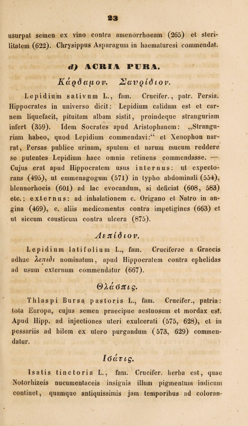 33 usurpat semen ex vino contra amenorrhoeam (265) et steri¬ litatem (622). Chrysippus Asparagum in haematuresi commendat. d) ACBIA PIKA. K<xq6 a{iov. ZJavQidiov. Lepidium sativum L., fam. Crucifer., patr. Persia. Hippocrates in universo dicit: Lepidium calidum est et car¬ nem liquefacit, pituitam albam sistit, proindeque stranguriam % infert (359). Idem Socrates apud Aristophanem: „Strangu- riam habeo, quod Lepidium commendavi:44 et Xenophon nar¬ rat, Persas publice urinam, sputum et narum mucum reddere se putentes Lepidium haec omnia retinens commendasse. — Cujus erat apud Hippocratem usus internus: ut expecto¬ rans (495), ut emmenagogum (57l) in typho abdominali (554), blennorhoeis (601) ad lac evocandum, si deficiat (608, 583) etc.; externus: ad inhalationem c. Origano et Natro in an¬ gina (469), c. aliis medicamentis contra impetigines (663) et ut siccum causticum contra ulcera (875). Ab 71 i 6 io v. Lepidium latifolium L., fam. Cruciferae a Graecis adhuc Xenidi nominatum, apud Hippocratem contra ephelidas ad usum externum commendatur (667). 67Ug. Thlaspi Bursa pastoris L., fam. Crucifer., patria: tota Europa, cujus semen praecipue aestuosum et mordax est. Apud Hipp. ad injectiones uteri exulcerati (575, 628), et in pessariis ad bilem ex utero purgandum (573, 629) commen¬ datur. v \ ItiaTig. Isatis tinctoria L., fam. Crucifer. herba est, quae Notorhizeis nucumentaceis insignis illum pigmentum indicum continet, quamque antiquissimis jam temporibus ad coloran-