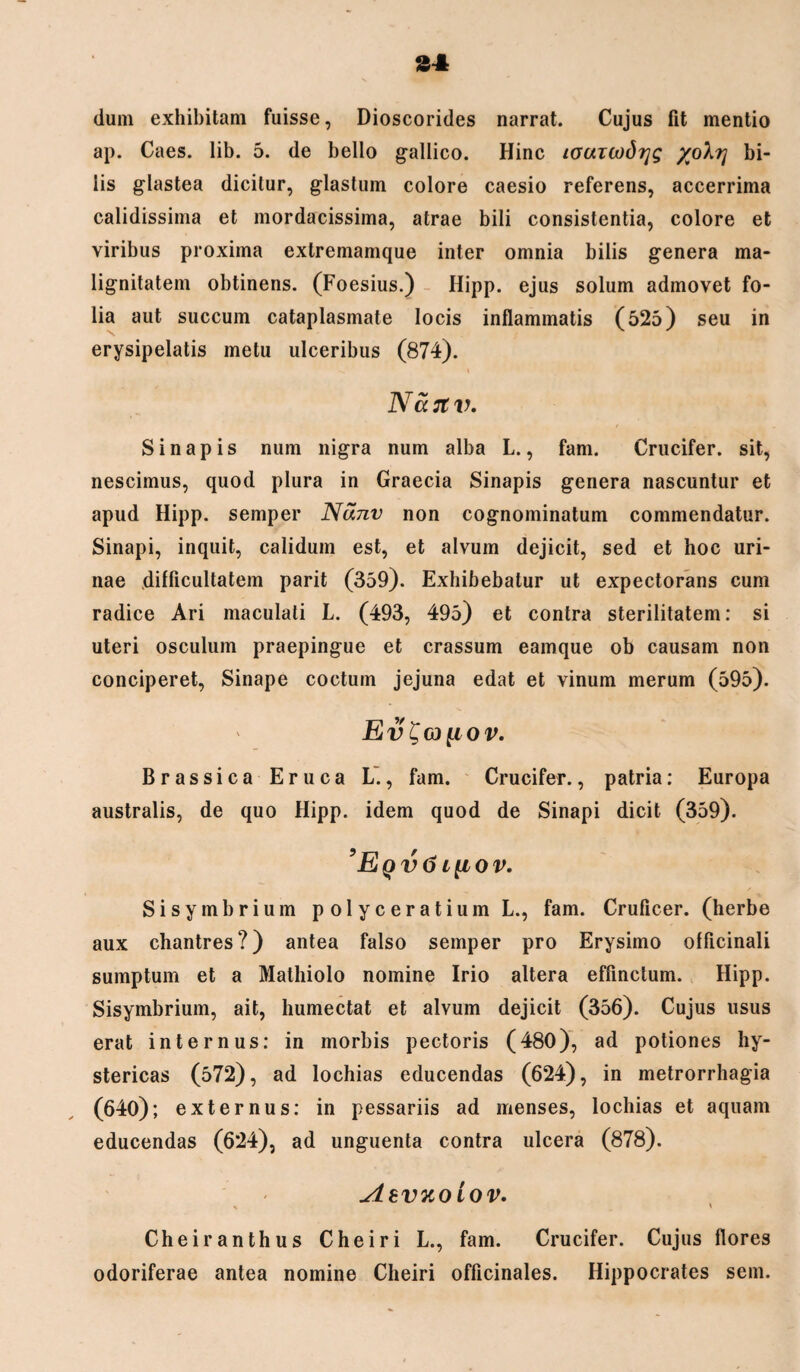 dum exhibitam fuisse, Dioscorides narrat. Cujus fit mentio ap. Caes. lib. 5. de bello gallico. Hinc louicodijg yoX?] bi¬ lis glastea dicitur, glastum colore caesio referens, accerrima calidissima et mordacissima, atrae bili consistentia, colore et viribus proxima extremamque inter omnia bilis genera ma¬ lignitatem obtinens. (Foesius.) Hipp. ejus solum admovet fo¬ lia aut succum cataplasmate locis inflammatis (525) seu in erysipelatis metu ulceribus (874). i Nastv. Sinapis nura nigra num alba L., fam. Crucifer. sit, nescimus, quod plura in Graecia Sinapis genera nascuntur et apud Hipp. semper Nanv non cognominatum commendatur. Sinapi, inquit, calidum est, et alvum dejicit, sed et hoc uri¬ nae difficultatem parit (359). Exhibebatur ut expectorans cum radice Ari maculati L. (493, 495) et contra sterilitatem: si uteri osculum praepingue et crassum eamque ob causam non conciperet, Sinape coctum jejuna edat et vinum merum (595). Ev^G)[IOV. Brassica Eruca L., fam. Crucifer., patria: Europa australis, de quo Hipp. idem quod de Sinapi dicit (359). ’Eqv6i{iov. Sisymbrium polyceratium L., fam. Cruficer. (herbe aux chantres?) antea falso semper pro Erysimo officinali sumptum et a Mathiolo nomine Irio altera effinclum. Hipp. Sisymbrium, ait, humectat et alvum dejicit (356). Cujus usus erat internus: in morbis pectoris (480), ad potiones hy¬ stericas (572), ad lochias educendas (624), in metrorrhagia (640); externus: in pessariis ad menses, lochias et aquam educendas (624), ad unguenta contra ulcera (878). ylevuoiov. Cheiranthus Cheiri L., fam. Crucifer. Cujus flores odoriferae antea nomine Cheiri officinales. Hippocrates sem.