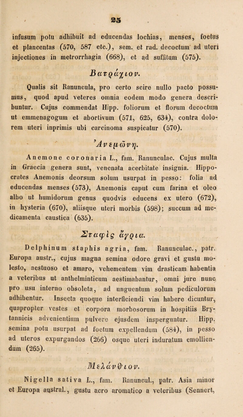 infusum potu adhibuit ad educendas Iochias, menses, foetus et plancentas (570, 587 etc.), sem. et rad. decoctum ad uteri injectiones in metrorrhagia (668), et ad suffitum (575). BaTQa%LOv. Qualis sit Ranuncula, pro certo scire nullo pacto possu¬ mus, quod apud veteres omnia eodem modo genera descri¬ buntur. Cujus commendat Hipp. foliorum et florum decoctum ut emmenagogum et abortivum (571, 625, 634), contra dolo¬ rem uteri inprimis ubi carcinoma suspicatur (570). 9Av s[id)vq. Anemone coronaria L., fam. Ranunculac. Cujus multa in Graecia genera sunt, venenata acerbitate insignia. Hippo¬ crates Anemonis deorsum solum usurpat in pesso: folia ad educendas menses (573), Anemonis caput cum farina et oleo albo ut humidorum genus quodvis educens ex utero (672), in hysteria (670), aliisque uteri morbis (598); succum ad me¬ dicamenta caustica (635). 2racplg ayQia. Delphinum staphis agria, fam. Ranunculac., patr. Europa austr., cujus magna semina odore gravi et gustu mo¬ lesto, aestuoso et amaro, vehementem vim drasticam habentia a veteribus ut anthelminticum aestimabantur, omni jure nunc pro usu interno obsoleta, ad unguentum solum pediculorum adhibentur. Insecta quoque interficiendi vim habere dicuntur, quapropter vestes et corpora morbosorum in hospitiis Bry- tannicis advenientium pulvere ejusdem insperguntur. Hipp. semina potu usurpat ad foetum expellendum (584), in pesso ad uteros expurgandos (266) osque uteri induratum emollien¬ dum (265). MeXav&i ov. Nigella sativa L., fam. Ranuncul., patr. Asia minor et Europa austral., gustu aero aromatico a veteribus (Sennert,