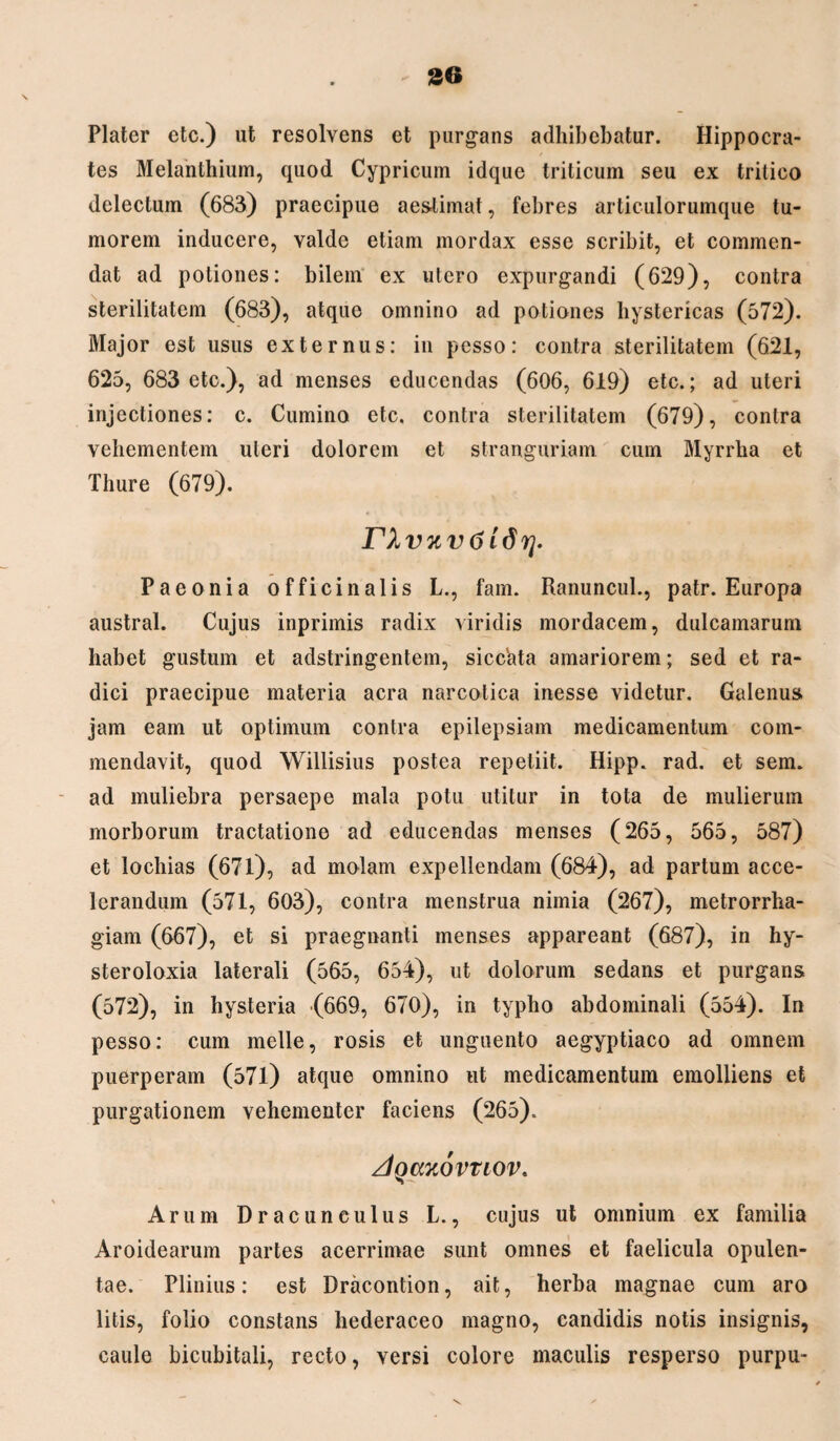 Plater etc.) ut resolvens et purgans adhibebatur. Hippocra¬ tes Melanthium, quod Cypricum idque triticum seu ex tritico delectum (683) praecipue aestimat, febres articulorumque tu¬ morem inducere, valde etiam mordax esse scribit, et commen¬ dat ad potiones: bilem ex utero expurgandi (629), contra sterilitatem (683), atque omnino ad potiones hystericas (572). Major est usus externus: in pesso: contra sterilitatem (621, 625, 683 etc.), ad menses educendas (606, 619) etc.; ad uteri injectiones: c. Cumino etc. contra sterilitatem (679), contra vehementem uteri dolorem et stranguriam cum Myrrha et Thure (679). n vnvtiidrj. Paeonia officinalis L., fam. Ranuncul., patr. Europa austral. Cujus inprimis radix viridis mordacem, dulcamarum habet gustum et adstringentem, sicc'ata amariorem; sed et ra¬ dici praecipue materia aera narcotica inesse videtur. Galenus jam eam ut optimum contra epilepsiam medicamentum com¬ mendavit, quod Willisius postea repetiit. Hipp. rad. et sem. ad muliebra persaepe mala potu utitur in tota de mulierum morborum tractatione ad educendas menses (265, 565, 587) et lochias (671), ad molam expellendam (684), ad partum acce¬ lerandum (571, 603), contra menstrua nimia (267), metrorrha¬ giam (667), et si praegnanti menses appareant (687), in hy- steroloxia laterali (565, 654), ut dolorum sedans et purgans (572), in hysteria (669, 670), in typho abdominali (554). In pesso: cum meile, rosis et unguento aegyptiaco ad omnem puerperam (571) atque omnino ut medicamentum emolliens et purgationem vehementer faciens (265). zIqcckovuov. Arum Dracunculus L., cujus ut omnium ex familia Aroidearum partes acerrimae sunt omnes et faelicula opulen¬ tae. Plinius: est Dracontion, ait, herba magnae cum aro litis, folio constans hederaceo magno, candidis notis insignis, caule bicubitali, recto, versi colore maculis resperso purpu-