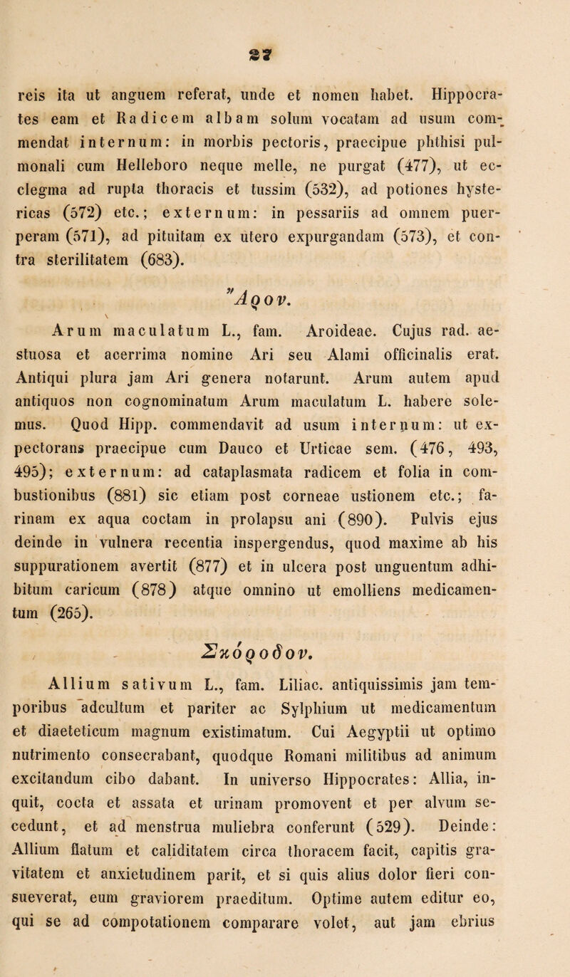 reis ita ut anguem referat, unde et nomen habet. Hippocra¬ tes eam et Radicem albam solum vocatam ad usum com¬ mendat internum: in morbis pectoris, praecipue phthisi pul¬ monali cum Helleboro neque meile, ne purgat (477), ut ec- clegma ad rupta thoracis et tussim (532), ad potiones hyste¬ ricas (572) etc.; externum: in pessariis ad omnem puer¬ peram (571), ad pituitam ex utero expurgandam (573), et con¬ tra sterilitatem (683). ” A QOV. Arum maculatum L., fam. Aroideae. Cujus rad. ae¬ stuosa et acerrima nomine Ari seu Alami officinalis erat. Antiqui plura jam Ari genera notarunt. Arum autem apud antiquos non cognominatum Arum maculatum L. habere sole¬ mus. Quod Hipp. commendavit ad usum internum: ut ex¬ pectorans praecipue cum Dauco et Urticae sem. (476, 493, 495); externum: ad cataplasmata radicem et folia in com¬ bustionibus (881) sic etiam post corneae ustionem etc.; fa¬ rinam ex aqua coctam in prolapsu ani (890). Pulvis ejus deinde in vulnera recentia inspergendus, quod maxime ab his suppurationem avertit (877) et in ulcera post unguentum adhi¬ bitum caricum (878) atque omnino ut emolliens medicamen¬ tum (265). 2%oqo6ov. \ Allium sativum L., fam. Liliac. antiquissimis jam tem¬ poribus adcultum et pariter ac Sylphium ut medicamentum et diaetetieum magnum existimatum. Cui Aegyptii ut optimo nutrimento consecrabant, quodque Romani militibus ad animum excitandum cibo dabant. In universo Hippocrates: Allia, in¬ quit, cocta et assata et urinam promovent et per alvum se¬ cedunt, et ad menstrua muliebra conferunt (529). Deinde: Allium flatum et caliditatem circa thoracem facit, capitis gra¬ vitatem et anxietudinem parit, et si quis alius dolor fieri con¬ sueverat, eum graviorem praeditum. Optime autem editur eo, qui se ad compotationem comparare volet, aut jam ebrius *