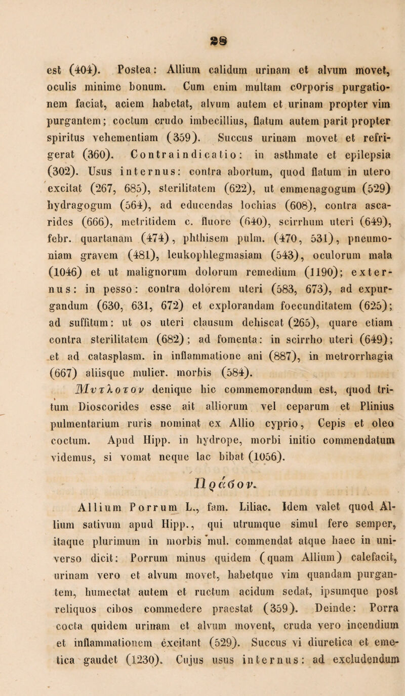 est (404). Postea: Allium calidum urinam et alvum movet, oculis minime bonum. Cum enim multam corporis purgatio¬ nem faciat, aciem habetat, alvum autem et urinam propter vim purgantem; coctum crudo imbecillius, flatum autem parit propter spiritus vehementiam (359). Succus urinam movet et refri¬ gerat (360). Contraindicatio : in asthmate et epilepsia (302). Usus internus: contra abortum, quod flatum in utero excitat (267, 685), sterilitatem (622), ut emmenagogum (529) hydragogum (564), ad educendas lochias (608), contra asca- rides (666), metritidem c. fluore (640), scirrhum uteri (649), febr. quartanam (474), phthisem pulm. (470, 531), pneumo¬ niam gravem (481), leukophlegmasiam (543), oculorum mala (1046) et ut malignorum dolorum remedium (1190); exter¬ nus: in pesso: contra dolorem uteri (583, 673), ad expur¬ gandum (630, 631, 672) et explorandam foecunditatem (625); ad suffitum: ut os uteri clausum dehiscat (265), quare etiam contra sterilitatem (682); ad fomenta: in scirrho uteri (649); et ad catasplasm. in inflammatione ani (887), in metrorrhagia (667) aliisque mulier, morbis (584). IMvtXotov denique hic commemorandum est, quod tri- * tum Dioscorides esse ait alliorum vel ceparum et Plinius pulmentarium ruris nominat ex Allio cyprio, Cepis et oleo coctum. Apud Hipp. in hydrope, morbi initio commendatum videmus, si vomat neque lac bibat (1056). U q a 6 ov. Allium Porrum L., fam. Liliac. Idem valet quod Al¬ lium sativum apud Hipp., qui utrumque simul fere semper, itaque plurimum in morbis *mul. commendat atque haec in uni¬ verso dicit: Porrum minus quidem (quam Allium) calefacit, urinam vero et alvum movet, habetque vim quandam purgan¬ tem, humectat autem et ructum acidum sedat, ipsumque post reliquos cibos commedere praestat (359). Deinde: Porra cocta quidem urinam et alvum movent, cruda vero incendium et inflammationem excitant (529). Succus vi diuretica et eme¬ tica gaudet (1230). Cujus usus internus: ad excludendum
