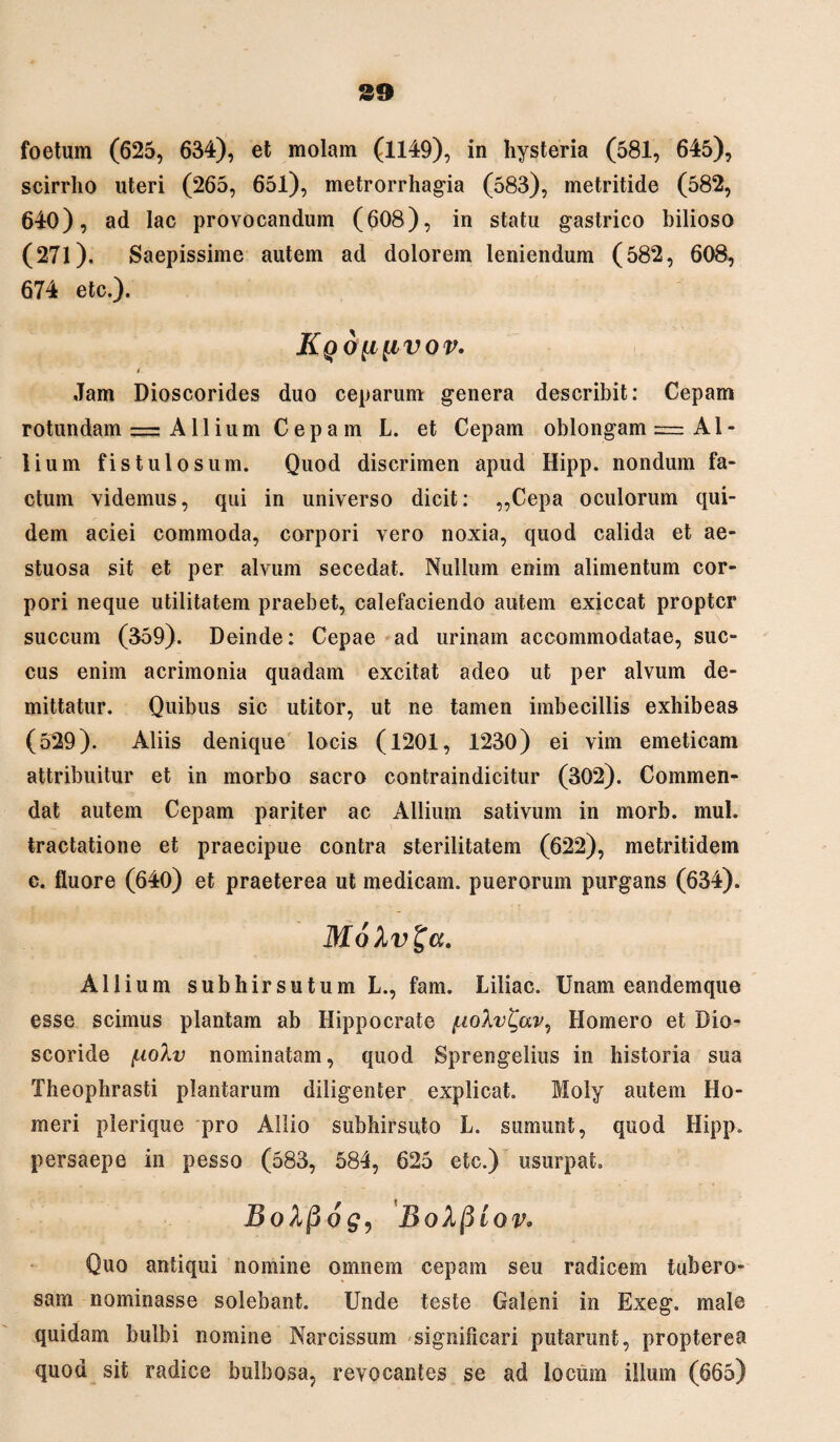 foetum (625, 634), et molam (1149), in hysteria (581, 645), scirrho uteri (265, 651), metrorrhagia (583), metritide (582, 640), ad lac provocandum (608), in statu gastrico bilioso (271). Saepissime autem ad dolorem leniendum (582, 608, 674 etc.). Kqoli{ivov. t Jam Dioscorides duo ceparum genera describit: Cepam rotundam — Allium Cepam L. et Cepam oblongam = Al¬ lium fistulosum. Quod discrimen apud Hipp. nondum fa¬ ctum videmus, qui in universo dicit: ,,Cepa oculorum qui¬ dem aciei commoda, corpori vero noxia, quod calida et ae¬ stuosa sit et per alvum secedat. Nullum enim alimentum cor¬ pori neque utilitatem praebet, calefaciendo autem exiccat propter succum (359). Deinde: Cepae ad urinam accommodatae, suc¬ cus enim acrimonia quadam excitat adeo ut per alvum de¬ mittatur. Quibus sic utitor, ut ne tamen imbecillis exhibeas (529). Aliis denique locis (1201, 1230) ei vim emeticam attribuitur et in morbo sacro contraindicitur (302). Commen¬ dat autem Cepam pariter ac Allium sativum in morb. mul. tractatione et praecipue contra sterilitatem (622), metritidem c. fluore (640) et praeterea ut medicam, puerorum purgans (634). MoXv^a. Allium subhirsutumL., fam. Liliac. Unam eandemque esse scimus plantam ab Hippocrate fiolv^av, Homero et Dio- scoride f-ioXv nominatam, quod Sprengelius in historia sua Theophrasti plantarum diligenter explicat. Moly autem Ho¬ meri plerique pro Allio subhirsuto L. sumunt, quod Hipp. persaepe in pesso (583, 584, 625 etc.) usurpat» BoXpog, BoXfiioVo Quo antiqui nomine omnem cepam seu radicem tubero¬ sam nominasse solebant. Unde teste Galeni in Exeg. male quidam bulbi nomine Narcissum significari putarunt, propterea quod sit radice bulbosa, revocantes se ad locum illum (665)