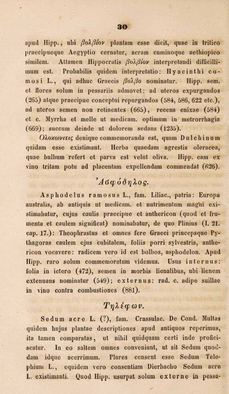 apud Hipp., ubi fiolfliov plantam esse dicit, quae in tritico praecipueque Aegyptio cernatur, aeram cuminoque aethiopico similem. Attamen Hippocratis fioXfiiov interpretandi difficilli¬ mum est. Probabilis quidem interpretatio: Hyacinthi co¬ mosi L., qui adhuc Graecis nominatur. Hipp. sem. et flores solum in pessariis admovet: ad uteros expurgandos (265) atque praecipue conceptui repurgandos (584, 586, 622 etc.), ad uteros semen non retinentes (665), recens enixae (584) et c. Myrrha et meile ut medicam, optimum in metrorrhagia (669); succum deinde ut dolorem sedans (1235). Ol.oy.u)viTLg denique commemoranda est, quam D u 1 c h i n u m quidam esse existimant. Herba quaedam agrestis oleracea, quae bulbum refert et parva est velut oliva. Hipp. eam ex vino tritam potu ad placentam expellendam commendat (626). 9A6cp6drjlog. Asphodelus ramosus L., fam. Liliac., patria: Europa australis, ab antiquis ut medicam, et nutrimentum magni exi¬ stimabatur, cujus caulis praecipue et anthericon (quod et fru¬ menta et caulem significat) nominabatur, de quo Plinius (I. 21. cap. 17.): Theophrastus et omnes fere Graeci princepsque Py¬ thagoras caulem ejus cubitalem, foliis porri sylvestris, anthe¬ ricon vocavere: radicem vero id est bolbos, asphodelon. Apud Hipp. raro solum commemoratum videmus. Usus internus: folia in ictero (472), semen in morbis lienalibus, ubi lienem extenuans nominatur (549); externus: rad. c. adipe suillae in vino contra combustiones (88l). TrjXicp ov. Sedum acre L. (?), fam. Crassulac. De Cond. Multas quidem hujus plantae descriptiones apud antiquos reperimus, ita tamen comparatas, ut nihil quidquam certi inde profici¬ scatur. In eo saltem omnes conveniunt, ut sit Sedum quod¬ dam idque acerrimum. Plures censent esse Sedum Tele- phium L., equidem vero consentiam Dierbacho Sedum acre L. existimanti. Quod Hipp. usurpat solum externe in pessa-