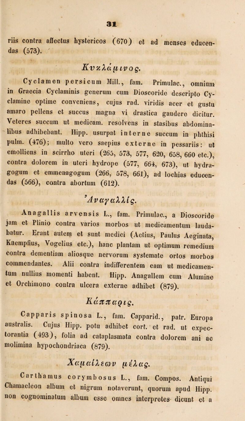 riis contra affectus hystericos (670) et ad menses educen¬ das (573). ' Kvuhu [iivog. Cyclamen persicum Miti., fam. Primulae., omnium in Graecia Cyclaminis generum cum Dioscoride descripto Cy¬ clamine optime conveniens, cujus rad. viridis acer et gustu amaro pellens et succus magna vi drastica gaudere dicitur. Veteres succum ut medicam, resolvens in stasibus abdomina¬ libus adhibebant. Hipp. usurpat interne succum in phthisi pulm. (476); multo vero saepius externe in pessariis: ut emolliens in scirrho uteri (265, 573, 577, 620, 658, 660 etc.), contra dolorem in uteri hydrope (577, 664, 673), ut hydFa- gogum et emmenagogum (266, 578, 661), ad lochias educen¬ das (566), contra abortum (612). ’AvayciXXig> An a gallis a rv en sis L., fam. Primulae., a Dioscoride jam et Plinio contra varios morbos ut medicamentum lauda¬ batur. Erant autem et sunt medici (Aetius, Paulus Aeginata, Kaempfius, Vogelius etc.), hanc plantam ut optimum remedium contra dementiam aliosque nervorum systemate ortos morbos commendantes. Alii contra indifferentem eam ut medicamen¬ tum nullius momenti habent. Hipp. Anagallem cum Alumine et Orchimono contra ulcera externe adhibet (879). v  v Kaatt <xq ig. Capparis spinosa L., fam. Capparid., patr. Europa australis. Cujus Hipp. potu adhibet cort. * et rad. ut expec¬ torantia (493), folia ad cataplasmata contra dolorem ani ac molimina hypochondriaca (879). Xa^icdlzov fteXag. Carthamus corymbosus L., fam. Compos. Antiqui Chamaeleon album et nigrum notaverunt, quorum apud Hipp. non cognominatum album esse omnes interpretes' dicunt et a