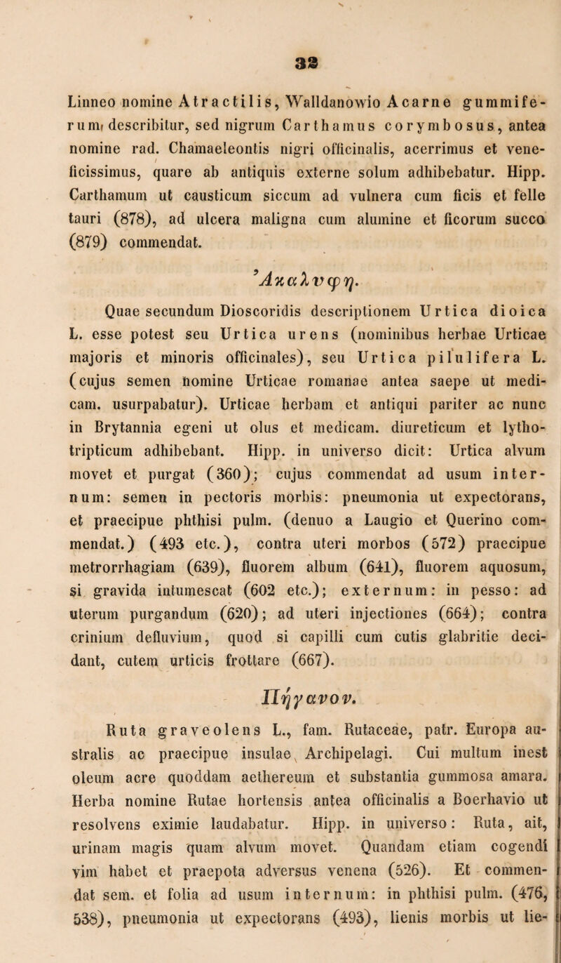 33 Linneo nomine Atractilis, Walldanowio Acarne gummife- runif describitur, sed nigrum Carthamus corymbosus, antea nomine rad. Chamaeleontis nigri officinalis, acerrimus et vene- / _ ^ u ..... ficissimus, quare ab antiquis externe solum adhibebatur. Hipp. Carthamum ut causticum siccum ad vulnera cum ficis et felle tauri (878), ad ulcera maligna cum alumine et ficorum succo (879) commendat. 9 A k a 1 v cp rj. Quae secundum Dioscoridis descriptionem Urtica dioica L. esse potest seu Urtica urens (nominibus herbae Urticae majoris et minoris officinales), seu Urtica pilulifera L. (cujus semen nomine Urticae romanae antea saepe ut medi¬ cam. usurpabatur). Urticae herbam et antiqui pariter ac nunc in Brytannia egeni ut olus et medicam, diureticum et lytho- tripticum adhibebant. Hipp. in universo dicit: Urtica alvum movet et purgat (360); cujus commendat ad usum inter¬ num: semen in pectoris morbis: pneumonia ut expectorans, et praecipue phthisi pulm. (denuo a Laugio et Querino com¬ mendat.) (493 etc.), contra uteri morbos (572) praecipue metrorrhagiam (639), fluorem album (64l), fluorem aquosum, si gravida intumescat (602 etc.); externum: in pesso: ad uterum purgandum (620); ad uteri injectiones (664); contra crinium defluvium, quod si capilli cum cutis glabritie deci¬ dant, cutem urticis frottare (667). lltfyavor. Ruta graveolens L., fam. Rutaceae, patr. Europa au¬ stralis ac praecipue insulae, Archipelagi. Cui multum inest oleum acre quoddam aethereum et substantia gummosa amara. Herba nomine Rutae hortensis antea officinalis a Boerhavio ut resolvens eximie laudabatur. Hipp. in universo: Ruta, ait, urinam magis quam alvum movet. Quandam etiam cogendi vim habet et praepota adversus venena (526). Et commen¬ dat sem. et folia ad usum internum: in phthisi pulm. (476, 538), pneumonia ut expectorans (493), lienis morbis ut iie-
