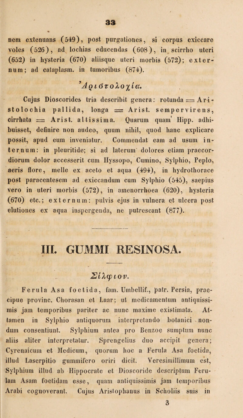 nem extenuans (549), post purgationes, si corpus exiccare voles (526), ad lochias educendas (608), in scirrho uteri (652) in hysteria (670) aliisque uteri morbis (572); exter¬ num; ad cataplasm. in tumoribus (874). 5Aq l6toloy^ia. Cujus Dioscorides tria describit genera: rotunda = Ari- stolochia pallida, longa = Arist. sempervirens, cirrhata = Arist. altis sim a. Quarum quam' Hipp. adhi¬ buisset, definire non audeo, quum nihil, quod hanc explicare possit, apud eum inveniatur. Commendat eam ad usum in¬ ternum: in pleuritide; si ad laterum' dolores etiam praecor¬ diorum dolor accesserit cum Hyssopo, Cumino, Sylphio, Peplo, aeris flore, meile ex aceto et aqua (494), in hydrothorace post paracentesem ad exiccandum cum Sylphio (545), saepius vero in uteri morbis (572), in amenorrhoea (620), hysteria (670) etc.; externum: pulvis ejus in vulnera et ulcera post elutiones ex aqua inspergenda, ne putrescant (877). III. GUMMI RESINOSA. t 2ik(piov. Ferula Asa foetida, fam. Umbellif., patr. Persia, prae¬ cipue provinc. Chorasan et Laar; ut medicamentum antiquissi¬ mis jam temporibus pariter ac nunc maxime existimata. At¬ tamen in Sylphio antiquorum interpretando botanici - non¬ dum consentiunt. Sylphium antea pro Benzoe sumptum nunc aliis aliter interpretatur. Sprengelius cluo accipit genera; Cyrenaicum et Medicum, quorum hoc a Ferula Asa foetida, illud Laserpitio gummifero oriri dicit. Veresimillimum est, Sylphium illud ab Hippocrate et Dioscoride descriptum Feru¬ lam Asam foetidam esse, quam antiquissimis jam temporibus Arabi cognoverant. Cujus Aristophanus in Scholiis suis in 3