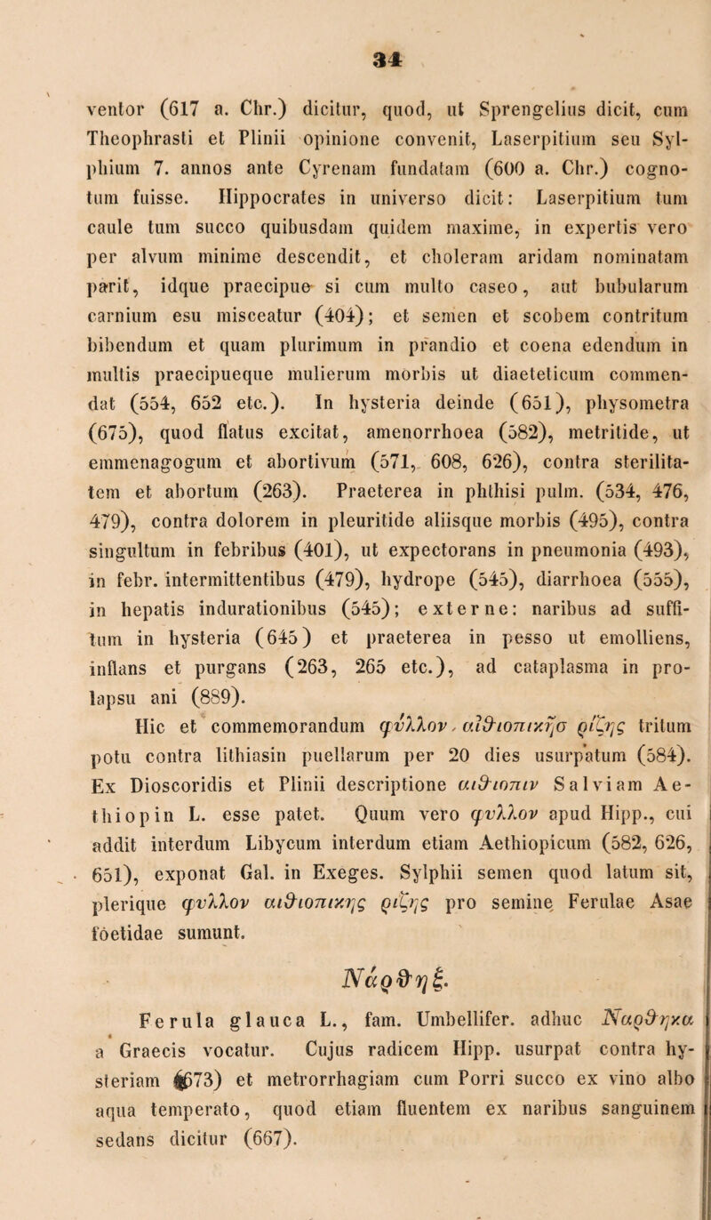 ventor (617 a. Chr.) dicitur, quod, ut Sprengelius dicit, cura Theophrasti et Plinii opinione convenit, Laserpitium seu Syl- phium 7. annos ante Cyrenam fundatam (600 a. Chr.) cogno- tum fuisse. Hippocrates in universo dicit: Laserpitium tura caule tum succo quibusdam quidem maxime, in expertis vero per alvum minime descendit, et choleram aridam nominatam parit, idque praecipue si cum multo caseo, aut bubularum carnium esu misceatur (404); et semen et scobem contritum bibendum et quam plurimum in prandio et coena edendum in multis praecipueque mulierum morbis ut diaeteticum commen¬ dat (554, 652 etc.). In hysteria deinde (651), physometra (675), quod flatus excitat, amenorrhoea (582), metritide, ut emmenagogum et abortivum (571, 608, 626), contra sterilita¬ tem et abortum (263). Praeterea in phthisi pulm. (534, 476, 479), contra dolorem in pleuritide aliisque morbis (495), contra singultum in febribus (40l), ut expectorans in pneumonia (493), in febr. intermittentibus (479), hydrope (545), diarrhoea (555), in hepatis indurationibus (545); externe: naribus ad suffi¬ tum in hysteria (645) et praeterea in pesso ut emolliens, inflans et purgans (263, 265 etc.), ad cataplasma in pro¬ lapsu ani (889). Hic et commemorandum qvXXov, ai&ionncrjo QiLTjg tritum potu contra lithiasin puellarum per 20 dies usurpatum (584). Ex Dioscoridis et Plinii descriptione aifrinniv Salviam Ae- thiopin L. esse patet. Quum vero qvXXov apud Hipp., cui addit interdum Libycum interdum etiam Aethiopicum (582, 626, 651), exponat Gal. in Exeges. Sylphii semen quod latum sit, plerique qvXXov ai^iomyj}g Qitqg pro semine Ferulae Asae foetidae sumunt. NaQ&rjS;. Ferula glauca L., fam. Umbellifer. adhuc NaQ&yxa a Graecis vocatur. Cujus radicem Hipp. usurpat contra hy- steriam ^673) et metrorrhagiam cum Porri succo ex vino albo aqua temperato, quod etiam fluentem ex naribus sanguinem sedans dicitur (667).