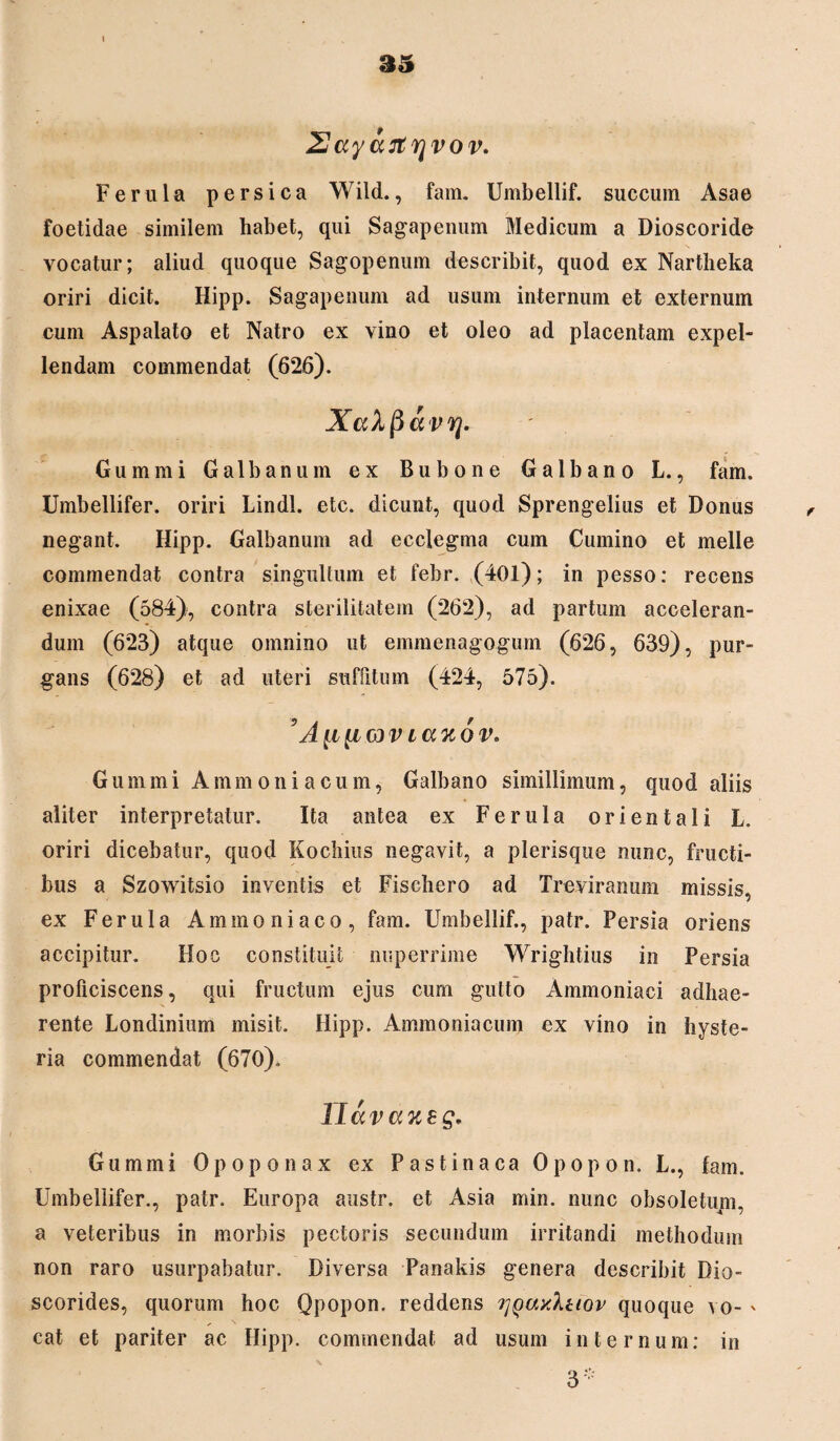 Xayartrjvov. Ferula persica Wild., fam. Umbellif. succum Asae foetidae similem habet, qui Sagapenum Medicum a Dioscoride vocatur; aliud quoque Sagopenum describit, quod ex Nartheka oriri dicit. Hipp. Sagapenum ad usum internum et externum cum Aspalato et Natro ex vino et oleo ad placentam expel¬ lendam commendat (626). XaXpavq* Gumini Galbanum ex Bubone Galbano L., fam. Umbellifer. oriri Lindi, etc. dicunt, quod Sprengelius et Donus negant. Hipp. Galbanum ad ecclegma cum Cumino et meile commendat contra singultum et fehr. (401); in pesso: recens enixae (584), contra sterilitatem (262), ad partum acceleran¬ dum (623) atque omnino ut emmenagogum (626, 639), pur¬ gans (628) et ad uteri suffitum (424, 575). A [i[i wv i a% 6 v. Gumini Ammoniacum, Galbano simillimum, quod aliis aliter interpretatur. Ita antea ex Ferula orientali L. oriri dicebatur, quod Kochius negavit, a plerisque nunc, fructi¬ bus a Szowitsio inventis et Fischero ad Treviranum missis, ex Ferula Aminoniaco, fam. Umbellif., patr. Persia oriens accipitur. Hoc constituit nuperrime Wrightius in Persia proficiscens, qui fructum ejus cum gutto Ammoniaci adhae¬ rente Londinium misit. Hipp. Ammoniacum ex vino in hyste- ria commendat (670). Uav axeg. Gumini Opoponax ex Pastinaca Opopon. L., fam. Umbellifer., patr. Europa austr. et Asia min. nunc obsoletupi, a veteribus in morbis pectoris secundum irritandi methodum non raro usurpabatur. Diversa Panakis genera describit Bio- scorides, quorum hoc Qpopon. reddens ^quyIuov quoque vo- ' cat et pariter ac Hipp. commendat ad usum internum: in 3