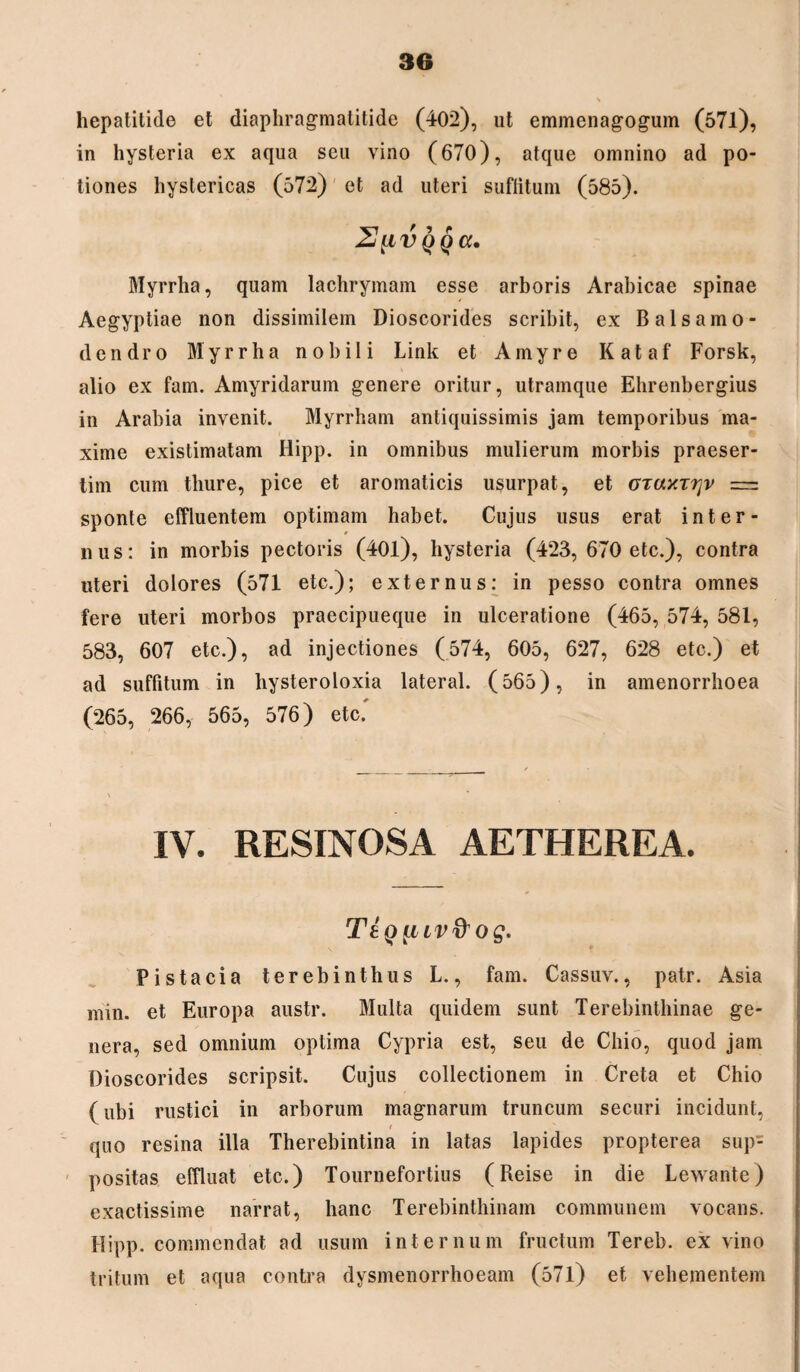 hepatitide et diaphragmatitide (402), ut emmenagogum (571), in hysteria ex aqua seu vino (670), atque omnino ad po¬ tiones hystericas (572) et ad uteri suflitum (585). 2[ivqqu, Myrrha, quam lachrymam esse arboris Arabicae spinae Aegyptiae non dissimilem Dioscorides scribit, ex Balsamo- dendro Myrrha nobili Link et Amyre Kataf Forsk, alio ex fam. Amyridarum genere oritur, utramque Elirenbergius in Arabia invenit. Myrrham antiquissimis jam temporibus ma¬ xime existimatam Hipp. in omnibus mulierum morbis praeser¬ tim cum thure, pice et aromaticis usurpat, et otuxttjv = sponte effluentem optimam habet. Cujus usus erat inter¬ nus: in morbis pectoris (40l), hysteria (423, 670 etc.), contra uteri dolores (571 etc.); externus: in pesso contra omnes fere uteri morbos praecipueque in ulceratione (465, 574, 581, 583, 607 etc.), ad injectiones (574, 605, 627, 628 etc.) et ad suffitum in hysteroloxia lateral. (565), in amenorrhoea (265, 266, 565, 576) etc' IV. RESINOSA AETHEREA. TIq {iLV& og. Pistacia terebinthus L., fam. Cassuv., patr. Asia min. et Europa austr. Multa quidem sunt Terebinthinae ge¬ nera, sed omnium optima Cypria est, seu de Chio, quod jam Dioscorides scripsit. Cujus collectionem in Creta et Chio (ubi rustici in arborum magnarum truncum securi incidunt, quo resina illa Therebintina in latas lapides propterea sup¬ positas effluat etc.) Tournefortius (Reise in die Lewante) exactissime narrat, hanc Terebinthinam communem vocans. Hipp. commendat ad usum internum fructum Tereb. ex vino tritum et aqua contra dysmenorrhoeam (571) et vehementem