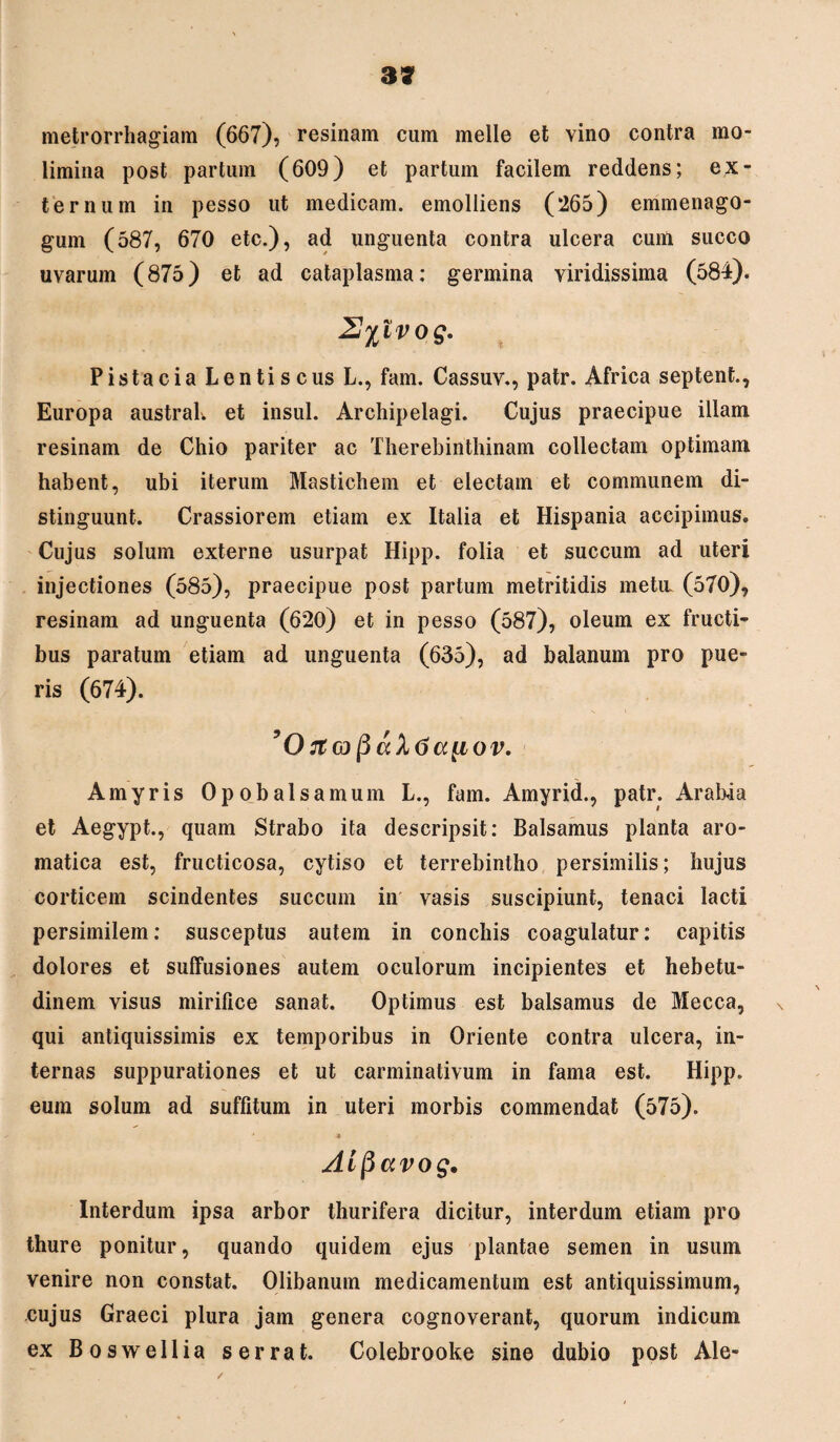 metrorrhagiam (667), resinam cum meile et vino contra mo¬ limina post partum (609) et partum facilem reddens; ex¬ ternum in pesso ut medicam, emolliens (265) emmenago- gum (587, 670 etc.), ad unguenta contra ulcera cum succo uvarum (875) et ad cataplasma: germina viridissima (584). 2J%lvog. Pistacia Lentiscus L., fam. Cassuv., patr. Africa septent., Europa austraK et insui. Archipelagi. Cujus praecipue illam resinam de Chio pariter ac Therebinthinam collectam optimam habent, ubi iterum Mastichem et electam et communem di¬ stinguunt. Crassiorem etiam ex Italia et Hispania accipimus. Cujus solum externe usurpat Hipp. folia et succum ad uteri injectiones (585), praecipue post partum metritidis metu. (570), resinam ad unguenta (620) et in pesso (587), oleum ex fructi¬ bus paratum etiam ad unguenta (635), ad balanum pro pue¬ ris (674). yO^(D^(xX6a[iov, Amyris Opobalsamum L., fam. Amyrid., patr. Arabia et Aegypt., quam Strabo ita descripsit: Balsamus planta aro¬ matica est, fructicosa, cytiso et terrebintho persimilis; hujus corticem scindentes succum in vasis suscipiunt, tenaci lacti persimilem: susceptus autem in conchis coagulatur: capitis dolores et suffusiones autem oculorum incipientes et hebetu¬ dinem visus mirifice sanat. Optimus est balsamus de Mecca, qui antiquissimis ex temporibus in Oriente contra ulcera, in¬ ternas suppurationes et ut carminativum in fama est. Hipp. eum solum ad suffitum in uteri morbis commendat (575). ■*_ * Aifiavog. Interdum ipsa arbor thurifera dicitur, interdum etiam pro thure ponitur, quando quidem ejus plantae semen in usum venire non constat. Olibanum medicamentum est antiquissimum, cujus Graeci plura jam genera cognoverant, quorum indicum ex Boswellia serrat. Colebrooke sine dubio post Ale-