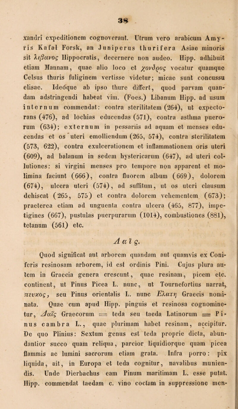 xandri expeditionem cognoverant. Utrum vero arabicum Amy- ris Kafal Forsk, an Juniperus thurifera Asiae minoris sit lipavog Hippocratis, decernere non audeo. Hipp. adhibuit etiam Mannam, quae alio loco et /ordyog vocatur quamque * Celsus thuris fuliginem vertisse videtur; micae sunt concussu elisae. Idedque ab ipso thure differt, quod parvam quan- dam adstringendi habeat vim. (Foes.) Libanum Hipp. ad usum internum commendat: contra sterilitatem (264), ut expecto¬ rans (476), ad lochias educendas (57l), contra asthma puero¬ rum (634); externum in pessariis ad aquam et menses edu¬ cendas et os uteri emolliendum (265, 574), contra sterilitatem (573, 622), contra exulcerationem et inflammationem oris uteri (609), ad balanum in sedem hystericarum (647), ad uteri col¬ lutiones: si virgini menses pro tempore non apparent et mo¬ limina faciunt (666), contra fluorem album (669), dolorem (674), ulcera uteri (574), ad suffitum, ut os uteri clausum dehiscat (265, 575) et contra dolorem vehementem (673); praeterea etiam ad unguenta contra ulcera (465, 877), impe¬ tigines (667), pustulas puerpurarum (1014), combustiones (881), tetanum (561) etc. A at g. Quod significat aut arborem quandam aut quamvis ex Coni¬ feris resinosam arborem, id esi ordinis Pini. Cujus plura au¬ tem in Graecia genera crescunt, quae resinam, picem etc. continent, ut Pinus Picea L. nunc, ut Tournefortius narrat, 7itvxog, seu Pinus orientalis L. nunc EXazfj Graecis nomi¬ nata. Quae cum apud Hipp. pinguis et resinosa cognomine¬ tur, Aatg Graecorum == teda seu taeda Latinorum = Pi¬ nus cambra L., quae plurimam habet resinam, accipitur. De quo Plinius: Sextum genus est teda proprie dicta, abun- dantior succo quain reliqua, parcior liquidiorque quam picea flammis ac lumini sacrorum etiam grata. Infra porro: pix liquida, ait, in Europa et teda cognitur, navalibus munien¬ dis. Unde Dierbachus eam Pinum maritimam L. esse putat. Hipp. commendat taedam c. vino coctam in suppressione men-