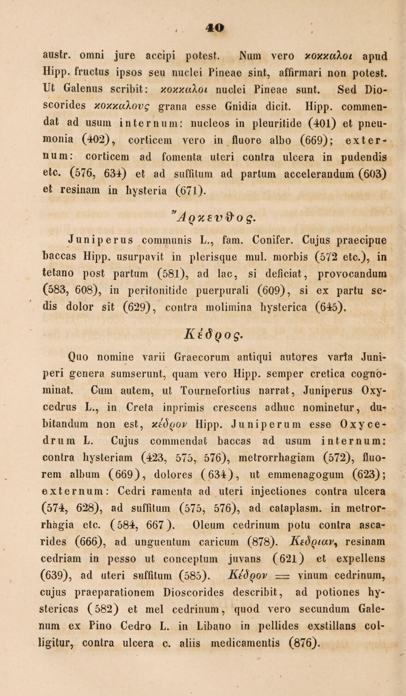 / austr. omni jure accipi potest. Num vero xoxxuloi apud Hipp. fructus ipsos seu nuclei Pineae sint, affirmari non potest. Ut Galenus scribit: xoxxaXoi nuclei Pineae sunt. Sed Dio- scorides xoxxuXovg grana esse Gnidia dicit. Hipp. commen¬ dat ad usum internum: nucleos in pleuritide (40l) et pneu¬ monia (402), corticem vero in fluore albo (669); exter¬ num: corticem ad fomenta uteri contra ulcera in pudendis etc. (576, 634) et ad suffitum ad partum accelerandum (603) et resinam in hysteria (671). ”Aqx8V$o g. Juniperus communis L., fam. Conifer. Cujus praecipue baccas Hipp. usurpavit in plerisque mul. morbis (572 etc.), in tetano post partum (581), ad lac, si deficiat, provocandum (583, 608), in peritonitide puerpurali (609), si ex partu se¬ dis dolor sit (629), contra molimina hysterica (645). K tdyo g. Quo nomine varii Graecorum antiqui autores varia Juni¬ peri genera sumserunt, quam vero Hipp. semper cretica cogno¬ minat. Cum autem, ut Tournefortius narrat, Juniperus Oxy- cedrus L., in Crela inprimis crescens adhuc nominetur, du¬ bitandum non est, xldfjov Hipp. Juniperum esse Oxyce¬ drum L. Cujus commendat baccas ad usum internum: contra hysteriam (423, 575, 576), metrorrhagiam (572), fluo¬ rem album (669), dolores (634), ut emmenagogum (623); externum: Cedri ramenta ad uteri injectiones contra ulcera (574, 628), ad suffitum (575, 576), ad cataplasm. in metror¬ rhagia etc. (584, 667). Oleum cedrinum potu contra asca- rides (666), ad unguentum caricum (878). Ktdgiav, resinam cedriam in pesso ut conceptum juvans (62l) et expellens (639), ad uteri suffitum (585). KISqov — vinum cedrinum, cujus praeparationem Dioscorides describit, ad potiones hy¬ stericas (582) et mei cedrinum, quod vero secundum Gale¬ num ex Pino Cedro L. in Libano in pellides exstillans col¬ ligitur, contra ulcera c. aliis medicamentis (876).