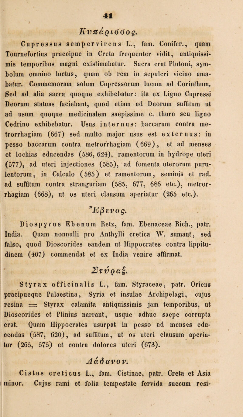 KvJtaQitiGog. Cupressus sempervirens L., fam. Conifer., quam Tournefortius praecipue in Creta frequenter vidit, antiquissi¬ mis temporibus magni existimabatur. Sacra erat Plutoni, sym¬ bolum omnino luctus, quam ob rem in sepulcri vicino ama¬ batur. Commemoram solum Cupressorum lucum ad Corinthum. Sed ad alia sacra quoque exhibebatur: ita ex Ligno Cupressi Deorum statuas faciebant, quod etiam ad Deorum suffitum ut ad usum quoque medicinalem saepissime c. thure seu ligno Cedrino exhibebatur. Usus internus: baccarum contra me¬ trorrhagiam (667) sed multo major usus est externus: in pesso baccarum contra metrorrhagiam (669), et ad menses et lochias educendas (586, 624), ramentorum in hydrope uteri (577), ad uteri injectiones (585), ad fomenta uterorum puru¬ lentorum, in Calculo (585) et ramentorum, seminis et rad. ad suffitum contra stranguriam (585, 677, 686 etc.), metror¬ rhagiam (668), ut os uteri clausum aperiatur (265 etc.). Efievog, Diospyrus Ebenum Retz, fam. Ebenaceae Rich., patr. India. Quam nonnulli pro Anthylli cretica W. sumant, sed falso, quod Dioscorides eandem ut Hippocrates contra lippitu¬ dinem (407) commendat et ex India venire affirmat. 2vt Styrax officinalis L., fam. Styraceae, patr. Oriens pracipueque Palaestina, Syria et insulae Archipelagi, cujus resina = Styrax calamita antiquissimis jam temporibus, ut Dioscorides et Plinius narrant, usque adhuc saepe corrupta erat. Quam Hippocrates usurpat in pesso ad menses edu¬ cendas (587, 620), ad suffitum, ut os uteri clausum aperia¬ tur (265, 575) et contra dolores uteri (673). Aad avov. Cis tus creticus L., fam. Cistinae, patr. Creta et Asia minor. Cujus rami et folia tempestate fervida succum resi-