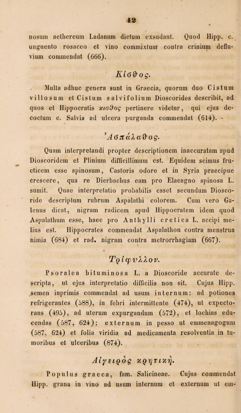 nosum aelliereum Ladanum dictum exsudant. Quod Hipp. c. unguento rosaceo et vino commixtum contra crinium deflu¬ vium commendat (666). KiG&og* Multa adhuc genera sunt in Graecia, quorum duo Cis tum villosum et Cis tum sal vi folium Dioscorides describit, ad quos et Hippocratis y.ioAog pertinere videtur, qui ejus de¬ coctum c. Salvia ad ulcera purganda commendat (614). - ' A6ttala%og. Quam interpretandi propter descriptionem inaccuratam apud Dioscoridem et Plinium difficillimum est. Equidem scimus fru- cticein esse spinosum, Castoris odore et in Syria praecipue crescere, qua re Dierbachus eam pro Elaeagno spinosa L. sumit. Quae interpretatio probabilis esset secundum Diosco- ride descriptum rubrum Aspalatbi colorem. Cum vero Ga¬ lenus dicat, nigram radicem apud Hippocratem idem quod Aspalathum esse, haec pro Anthylli cretica L. accipi me¬ lius est. Hippocrates commendat Aspalathon contra menstrua nimia (684) et rad. nigram contra metrorrhagiam (667). t ' .3* - Tq IcpvXXov. Psoralea bituminosa L. a Dioscoride accurate de¬ scripta, ut ejus interpretatio difficilis non sit. Cujus Hipp. jsemen inprimis commendat ad usum internum: ad potiones refrigerantes (588), in febri intermittente (474), ut expecto¬ rans (495), ad uterum expurgandum (572), et lochias edu¬ cendas (587, 624); externum in pesso ut emmenagogum (587, 624) et folia viridia ad medicamenta resolventia in tu¬ moribus et ulceribus (874). AiysiQog KQrjTixrj. Populus graeca, fam. Salicineae. Cujus commendat Hipp. grana in vino ad usum internum et externum ut em-